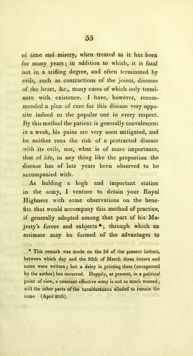 of time and misery, when treated as it has been for many years ; in addition to which, it is fata] not in a trifling degree, and often terminated by evils, such as contractions of the joints, diseases of the heart, &c., many cases of which only termi- nate with existence. 1 have, however, recom- mended a plan of cure for this disease very oppo- site indeed to the popular one in every respect. By this method the patient is generally convalescent in a week, his pains are very soon mitigated, and he neither runs the risk of a protracted disease with its evils, nor, what is of more importance, that of life, in any thing like the proportion the disease has of late years been observed to be accompanied with. As holding a high and important station in the army, I venture to detain your Royal Highness with some observations on the bene’ fits that would accompany this method of practice, if generally adopted among that part of his Ma- jesty’s forces and subjects*; through which an estimate may be formed of the advantages to  This remark was made on the 3d of the present instant, between which day and the 30th of March these letters and notes were written; but a delay in printing them (unexpected by the author) has occurred. Happily, at present, in a political point of view, a constant effective army is not so much wanted; still the other parts of the considerations alluded to remain the same. (April 20th),