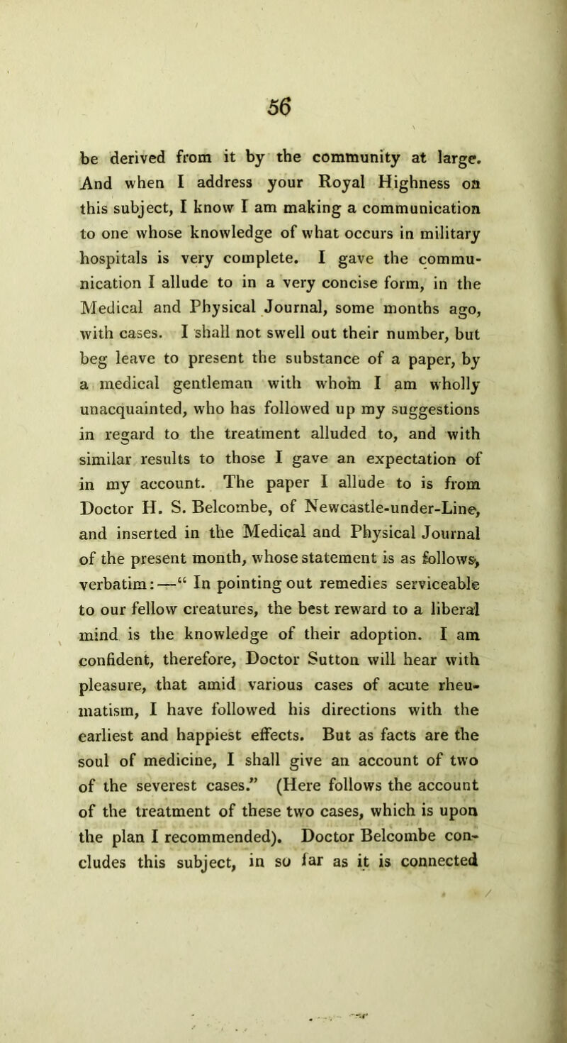 be derived from it by the community at large. And when I address your Royal Highness oa this subject, I know I am making a communication to one whose knowledge of what occurs in military hospitals is very complete. I gave the commu- nication I allude to in a very concise form, in the Medical and Physical Journal, some months ago, with cases. I shall not swell out their number, but beg leave to present the substance of a paper, by a medical gentleman with whohi I am wholly unacquainted, who has followed up my suggestions in regard to the treatment alluded to, and with similar results to those I gave an expectation of in my account. The paper I allude to is from Doctor H. S. Belcombe, of Newcastle-under-Line, and inserted in the Medical and Physical Journal of the present month, whose statement is as follows-, verbatim:—“ In pointing out remedies serviceable to our fellow creatures, the best reward to a liberal mind is the knowledge of their adoption. I am confident, therefore. Doctor Sutton will hear with pleasure, that amid various cases of acute rheu- matism, I have followed his directions with the earliest and happiest effects. But as facts are the soul of medicine, I shall give an account of two of the severest cases.” (Here follows the account of the treatment of these two cases, which is upon the plan I recommended). Doctor Belcombe con- cludes this subject, in so far as it is connected t /