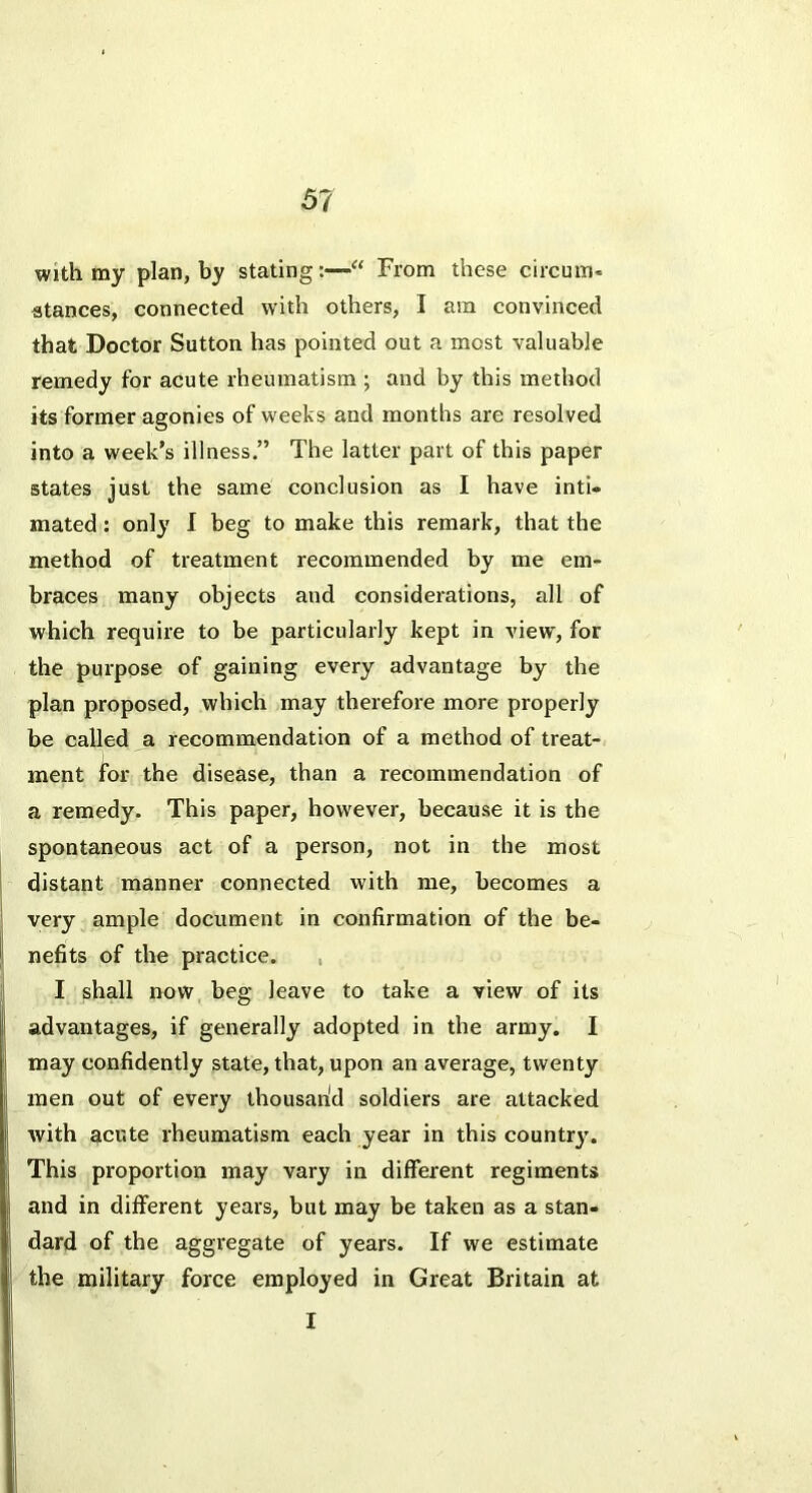 with my plan, by stating:—From these circum- atances, connected with others, I am convinced that Doctor Sutton has pointed out a most valuable remedy for acute rheumatism ; and by this method its former agonies of weeks and months are resolved into a week’s illness.” The latter part of this paper states just the same conclusion as I have inti- mated ; only 1 beg to make this remark, that the method of treatment recommended by me em- braces many objects and considerations, all of which require to be particularly kept in view, for the purpose of gaining every advantage by the plan proposed, which may therefore more properly be called a recommendation of a method of treat- ment for the disease, than a recommendation of a remedy. This paper, however, because it is the spontaneous act of a person, not in the most distant manner connected with me, becomes a very ample document in confirmation of the be- nefits of the practice. , I shall now beg leave to take a view of its advantages, if generally adopted in the army. I may confidently state, that, upon an average, twenty men out of every ihousan'd soldiers are attacked with acute rheumatism each year in this country. This proportion may vary in different regiments and in different years, but may be taken as a stan- dard of the aggregate of years. If we estimate the military force employed in Great Britain at I