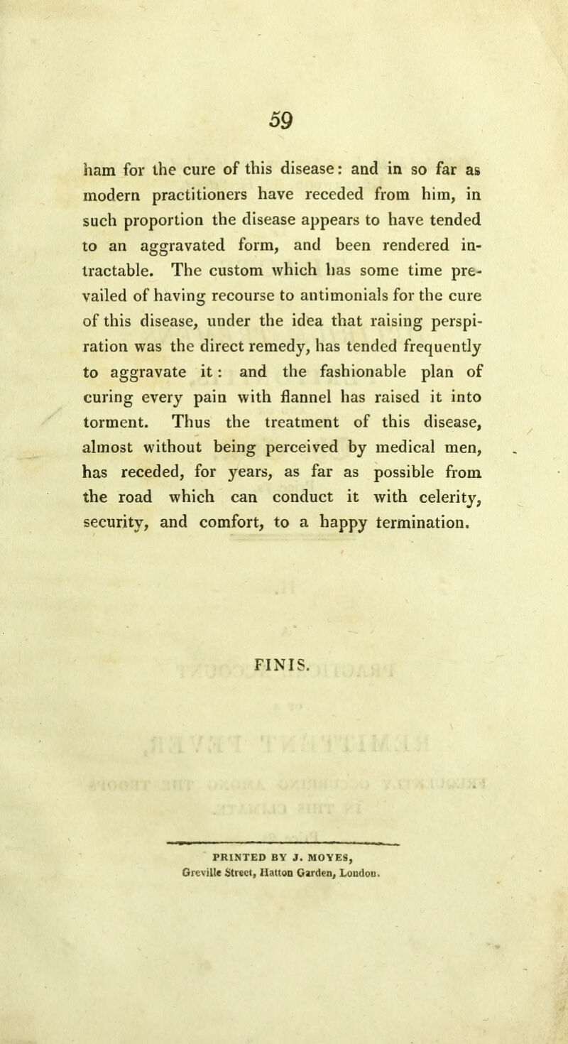 ham for the cure of this disease: and in so far as modern practitioners have receded from him, in such proportion the disease appears to have tended to an aggravated form, and been rendered in- tractable. The custom which has some time pre- vailed of having recourse to antimonials for the cure of this disease, under the idea that raising perspi- ration was the direct remedy, has tended frequently to aggravate it: and the fashionable plan of curing every pain with flannel has raised it into torment. Thus the treatment of this disease, almost without being perceived by medical men, has receded, for years, as far as possible from the road which can conduct it with celerity, security, and comfort, to a happy termination. FINIS, PRINTED BY J. MOVES, Grreville Street, Uatton Carden, Loudon.