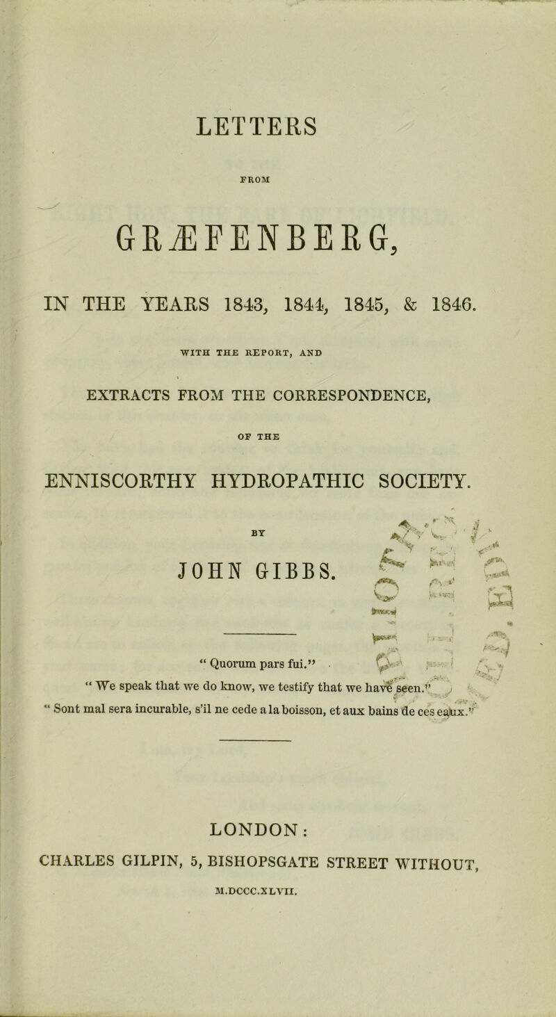 LETTERS FROM GRiEFENBERG, IN THE YEARS 1843, 1844, 1845, & 1846. WITH THE REPORT, AND EXTRACTS FROM THE CORRESPONDENCE, OF THE ENNISCORTHY HYDROPATHIC SOCIETY. *%> , , a v «■' “ Quorum pars fui.” yj* “ We speak that we do know, we testify that we have seen. ,/ V . . >*•’ V “ Sont mal sera incurable, s’il ne cede alaboisson, et aux bains de ces eaJux.” 15 X JOHN GIBBS. v. y *> ' (■ 1 U.>vrj| LONDON: CHARLES GILPIN, 5, BISHOPSGATE STREET WITHOUT, M.DCCC.XLVII.