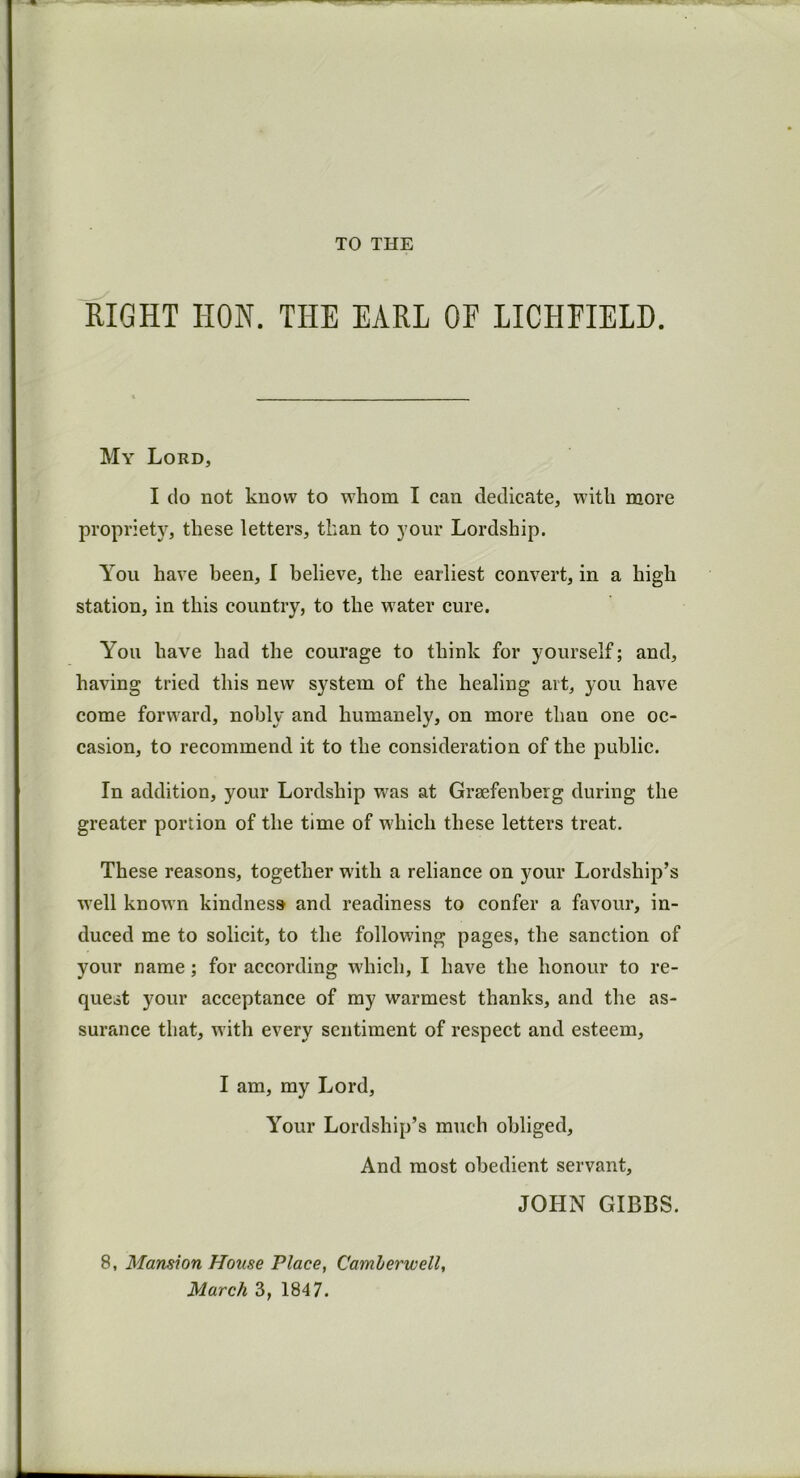 TO THE RIGHT IION. THE EARL OF LICHFIELD. My Lord, I do not know to whom I can dedicate, with more propriety, these letters, than to your Lordship. You have been, I believe, the earliest convert, in a high station, in this country, to the water cure. You have had the courage to think for yourself; and, having tried this new system of the healing art, you have come forward, nobly and humanely, on more thau one oc- casion, to recommend it to the consideration of the public. In addition, your Lordship was at Grsefenbeig during the greater portion of the time of which these letters treat. These reasons, together with a reliance on your Lordship’s well known kindness and readiness to confer a favour, in- duced me to solicit, to the following pages, the sanction of your name; for according which, I have the honour to re- quest your acceptance of my warmest thanks, and the as- surance that, with every sentiment of respect and esteem, I am, my Lord, Your Lordship’s much obliged. And most obedient servant, JOHN GIBBS. 8, Mansion House Place, Camberwell, March 3, 1847.