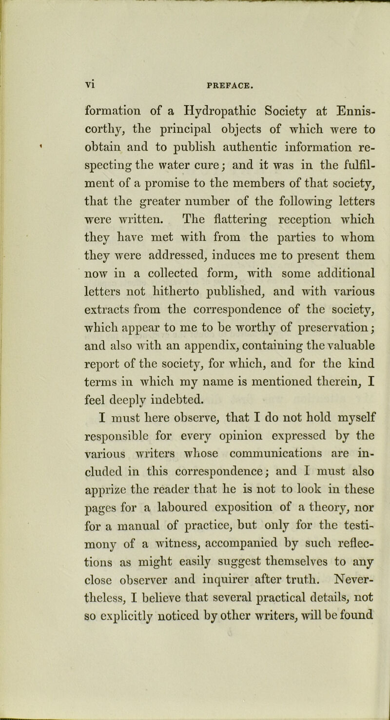 formation of a Hydropathic Society at Ennis- corthy, the principal objects of which were to obtain and to publish authentic information re- specting the water cure; and it was in the fulfil- ment of a promise to the members of that society, that the greater number of the following letters were written. The flattering reception which they have met with from the parties to whom they were addressed, induces me to present them now in a collected form, with some additional letters not hitherto published, and with various extracts from the correspondence of the society, which appear to me to be worthy of preservation; and also with an appendix, containing the valuable report of the society, for which, and for the kind terms in which my name is mentioned therein, I feel deeply indebted. I must here observe, that I do not hold myself responsible for every opinion expressed by the various writers whose communications are in- cluded in this correspondence; and I must also apprize the reader that he is not to look in these pages for a laboured exposition of a theory, nor for a manual of practice, but only for the testi- mony of a witness, accompanied by such reflec- tions as might easily suggest themselves to any close observer and inquirer after truth. Never- theless, I believe that several practical details, not so explicitly noticed by other writers, will be found