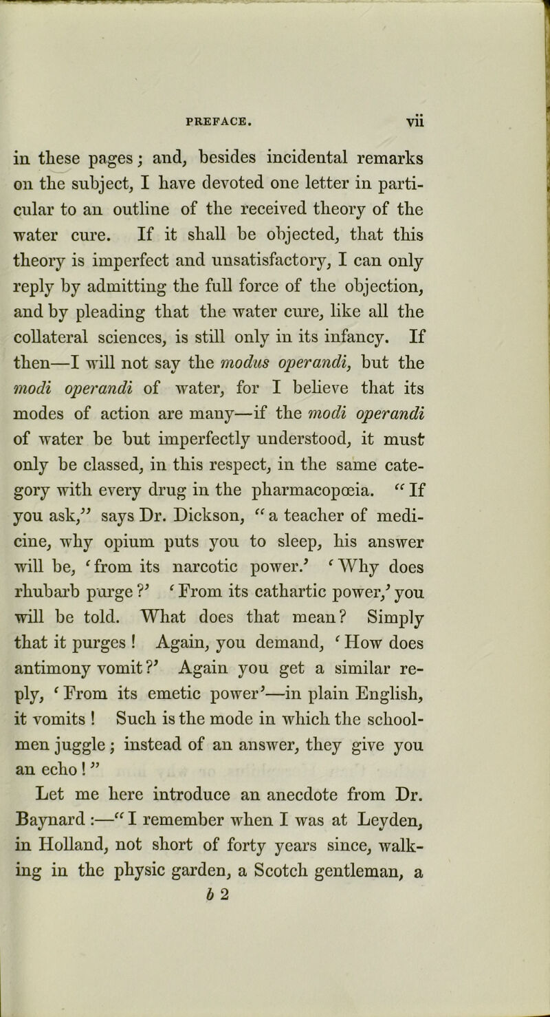 in these pages; and, besides incidental remarks on the subject, I have devoted one letter in parti- cular to an outline of the received theory of the water cure. If it shall be objected, that this theory is imperfect and unsatisfactory, I can only reply by admitting the full force of the objection, and by pleading that the water cure, like all the collateral sciences, is still only in its infancy. If then—I will not say the modus operandi, but the modi operandi of water, for I believe that its modes of action are many—if the modi operandi of water be but imperfectly understood, it must only be classed, in this respect, in the same cate- gory with every drug in the pharmacopoeia. “ If you ask,” says Dr. Dickson, “ a teacher of medi- cine, why opium puts you to sleep, his answer will be, ‘ from its narcotic power/ f Why does rhubarb purge V ‘ From its cathartic power/ you will be told. What does that mean? Simply that it purges ! Again, you demand, e How does antimony vomit V Again you get a similar re- ply, ‘From its emetic power;—in plain English, it vomits ! Such is the mode in which the school- men juggle; instead of an answer, they give you an echo! ” Let me here introduce an anecdote from Dr. Baynard :—“ I remember when I was at Leyden, in Holland, not short of forty years since, walk- ing in the physic garden, a Scotch gentleman, a b 2