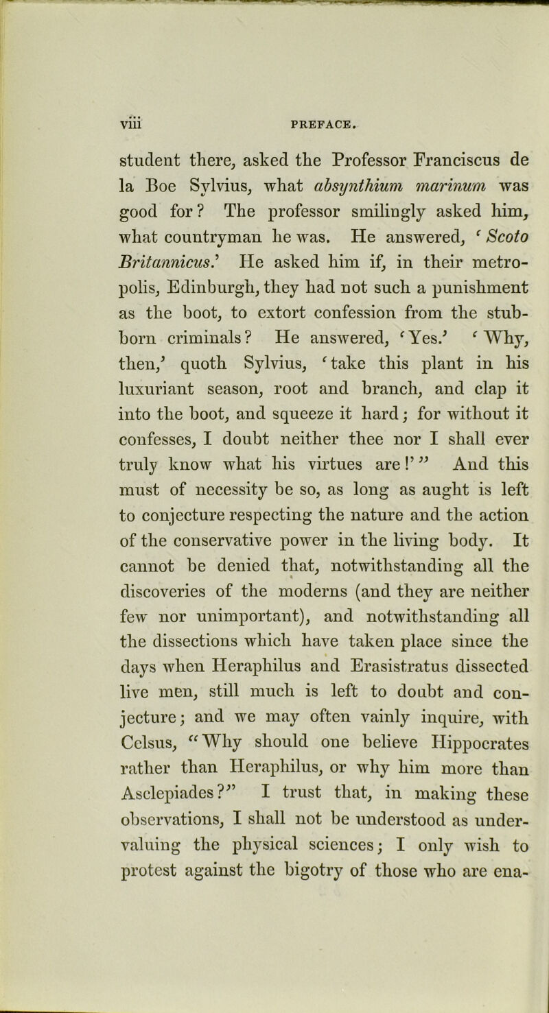 student there, asked the Professor Franciscus de la Boe Sylvius, what absynthium marinum was good for? The professor smilingly asked him, what countryman he was. He answered, ‘ Scoto Britannicus.’ He asked him if, in their metro- polis, Edinburgh, they had not such a punishment as the boot, to extort confession from the stub- born criminals? He answered, fYes/ f Why, then/ quoth Sylvius, ftake this plant in his luxuriant season, root and branch, and clap it into the boot, and squeeze it hard; for without it confesses, I doubt neither thee nor I shall ever truly know what his virtues are !’ ” And this must of necessity be so, as long as aught is left to conjecture respecting the nature and the action of the conservative power in the living body. It cannot be denied that, notwithstanding all the discoveries of the moderns (and they are neither few' nor unimportant), and notwithstanding all the dissections which have taken place since the days when Herapliilus and Erasistratus dissected live men, still much is left to doubt and con- jecture; and we may often vainly inquire, with Celsus, Why should one believe Hippocrates rather than Herapliilus, or why him more than Asclepiades?;’ I trust that, in making these observations, I shall not be understood as under- valuing the physical sciences; I only wish to protest against the bigotry of those who are ena-