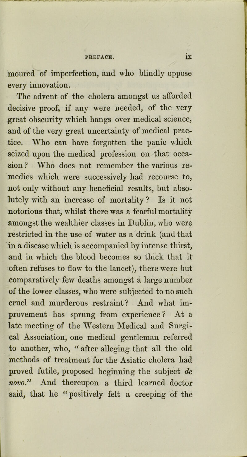 moured of imperfection, and who blindly oppose every innovation. The advent of the cholera amongst us afforded decisive proof, if any wrere needed, of the very great obscurity which hangs over medical science, and of the very great uncertainty of medical prac- tice. Who can have forgotten the panic which seized upon the medical profession on that occa- sion ? Who does not remember the various re- medies which were successively had recourse to, not only without any beneficial results, but abso- lutely with an increase of mortality ? Is it not notorious that, whilst there was a fearful mortality amongst the wealthier classes in Dublin, who were restricted in the use of water as a drink (and that in a disease which is accompanied by intense thirst, and in which the blood becomes so thick that it often refuses to flow to the lancet), there were but comparatively few deaths amongst a large number of the lower classes, who were subjected to no such cruel and murderous restraint? And what im- provement has sprung from experience ? At a late meeting of the Western Medical and Surgi- cal Association, one medical gentleman referred to another, who, “ after alleging that all the old methods of treatment for the Asiatic cholera had proved futile, proposed beginning the subject de novo ” And thereupon a third learned doctor said, that he “positively felt a creeping of the