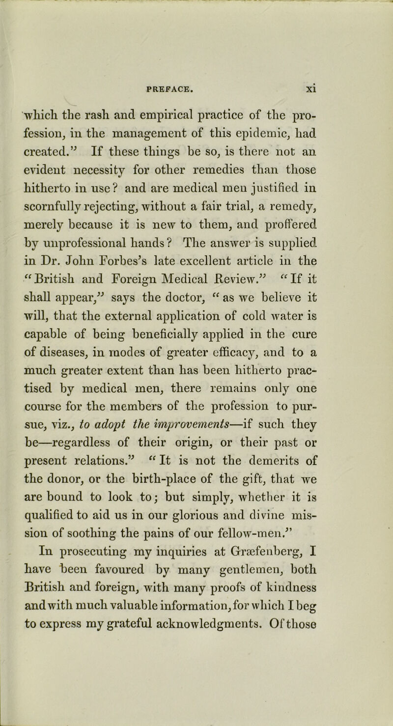 which the rash and empirical practice of the pro- fession, in the management of this epidemic, had created.” If these things be so, is there not an evident necessity for other remedies than those hitherto in use? and are medical men justified in scornfully rejecting, without a fair trial, a remedy, merely because it is new to them, and proffered by unprofessional hands ? The answer is supplied in Dr. John Forbes’s late excellent article in the British and Foreign Medical .Review.” If it shall appear,” says the doctor,  as we believe it will, that the external application of cold water is capable of being beneficially applied in the cure of diseases, in modes of greater efficacy, and to a much greater extent than has been hitherto prac- tised by medical men, there remains only one course for the members of the profession to pur- sue, viz., to adopt the improvements—if such they be—regardless of their origin, or their past or present relations.”  It is not the demerits of the donor, or the birth-place of the gift, that we are bound to look to; but simply, whether it is qualified to aid us in our glorious and divine mis- sion of soothing the pains of our fellow-men.” In prosecuting my inquiries at Grsefenberg, I have been favoured by many gentlemen, both British and foreign, with many proofs of kindness and with much valuable information, for which I beg to express my grateful acknowledgments. Of those