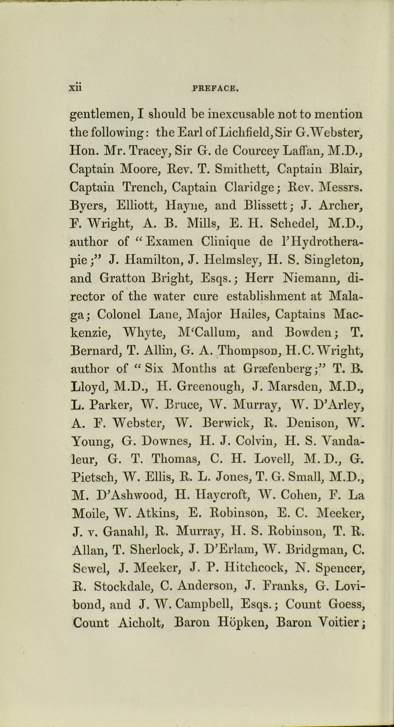 gentlemen, I should be inexcusable not to mention the following: the Earl of Lichfield, Sir G. Webster, Hon. Mr. Tracey, Sir G. de Courcey Laffan, M.D., Captain Moore, Rev. T. Smithett, Captain Blair, Captain Trench, Captain Claridge; Rev. Messrs. Byers, Elliott, Hayne, and Blissett; J. Archer, E. Wright, A. B. Mills, E. H. Schedel, M.E., author of “ Examen Clinique de LILydrothera- pieJ. Hamilton, J. Helmsley, H. S. Singleton, and Gratton Bright, Esqs.; Herr Niemann, di- rector of the water cure establishment at Mala- ga; Colonel Lane, Major Hailes, Captains Mac- kenzie, Whyte, MfCallum, and Bowden; T. Bernard, T. Allin, G. A. Thompson, H.C. Wright, author of “ Six Months at Grsefenberg •/’ T. B. Lloyd, M.H., LI. Greenough, J. Marsden, M.D., L. Parker, W. Bruce, W. Murray, W. D’Arley, A. E. Webster, W. Berwick, Pt. Denison, W. Young, G. Downes, H. J. Colvin, H. S. Vanda- leur, G. T. Thomas, C. H. Lovell, M. D., G. Pietsch, W. Ellis, R. L. Jones, T. G. Small, M.D., M. D’Ashwood, H. Haycroft, W. Cohen, E. La Mode, W. Atkins, E. Robinson, E. C. Meeker, J. v. Ganahl, R. Murray, H. S. Robinson, T. R. Allan, T. Sherlock, J. D;Erlam, W. Bridgman, C. Sewel, J. Meeker, J. P. Hitchcock, N. Spencer, R. Stockdale, C. Anderson, J. Franks, G. Lovi- bond, and J. W. Campbell, Esqs.; Count Goess, Count Aicholt, Baron Hopken, Baron Voitier;