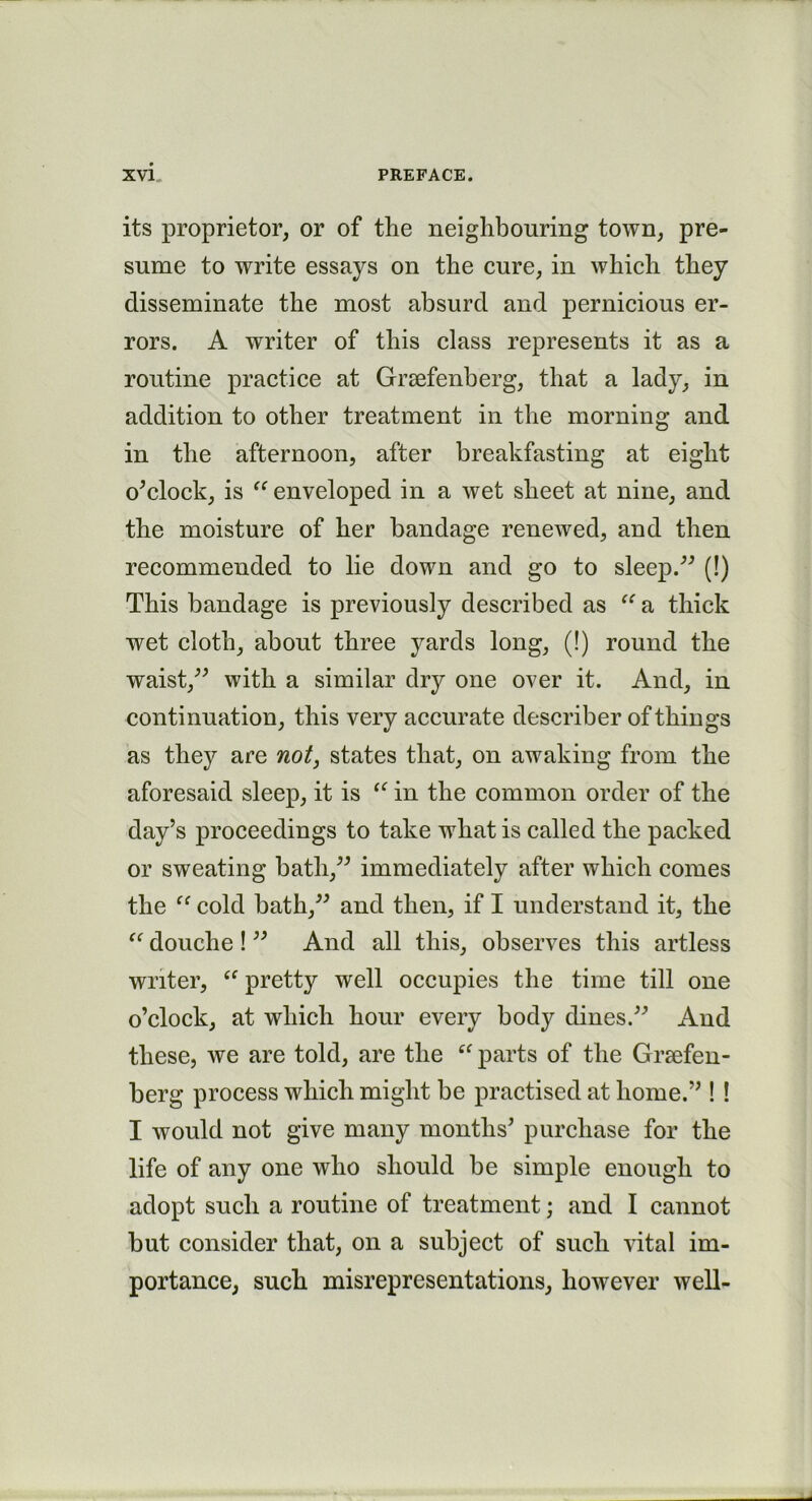 its proprietor, or of the neighbouring town, pre- sume to write essays on the cure, in which they disseminate the most absurd and pernicious er- rors. A writer of this class represents it as a routine practice at Grsefenberg, that a lady, in addition to other treatment in the morning and in the afternoon, after breakfasting at eight o’clock, is “ enveloped in a wet sheet at nine, and the moisture of her bandage renewed, and then recommended to lie down and go to sleep.” (!) This bandage is previously described as “ a thick wet cloth, about three yards long, (!) round the waist,” with a similar dry one over it. And, in continuation, this very accurate describer of things as they are not, states that, on awaking from the aforesaid sleep, it is “ in the common order of the day’s proceedings to take what is called the packed or sweating bath,” immediately after which comes the “ cold bath,” and then, if I understand it, the “ douche ! ” And all this, observes this artless writer, u pretty well occupies the time till one o’clock, at which hour every body dines.” And these, we are told, are the “ parts of the Grsefen- berg process which might be practised at home.” ! ! I would not give many months’ purchase for the life of any one who should be simple enough to adopt such a routine of treatment; and I cannot but consider that, on a subject of such vital im- portance, such misrepresentations, however well-