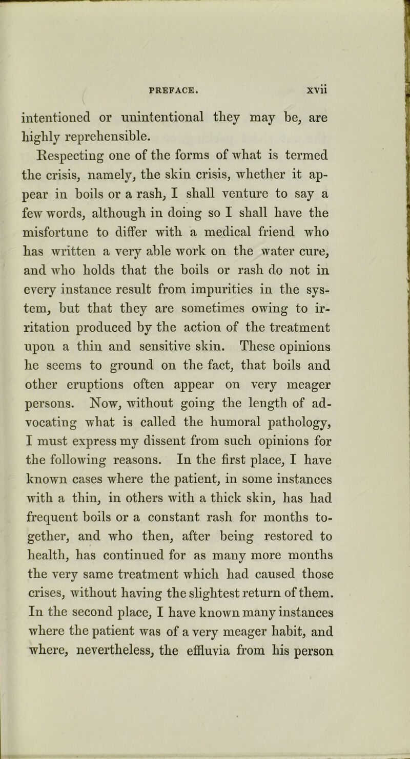 intentioned or unintentional tliey may be, are highly reprehensible. Respecting one of the forms of what is termed the crisis, namely, the skin crisis, whether it ap- pear in boils or a rash, I shall venture to say a few words, although in doing so I shall have the misfortune to differ with a medical friend who has written a very able work on the water cure, and who holds that the boils or rash do not in every instance result from impurities in the sys- tem, but that they are sometimes owing to ir- ritation produced by the action of the treatment upon a thin and sensitive skin. These opinions he seems to ground on the fact, that boils and other eruptions often appear on very meager persons. Now, without going the length of ad- vocating what is called the humoral pathology, I must express my dissent from such opinions for the following reasons. In the first place, I have known cases where the patient, in some instances with a thin, in others with a thick skin, has had frequent boils or a constant rash for months to- gether, and who then, after being restored to health, has continued for as many more months the very same treatment which had caused those crises, without having the slightest return of them. In the second place, I have known many instances where the patient was of a very meager habit, and where, nevertheless, the effluvia from his person