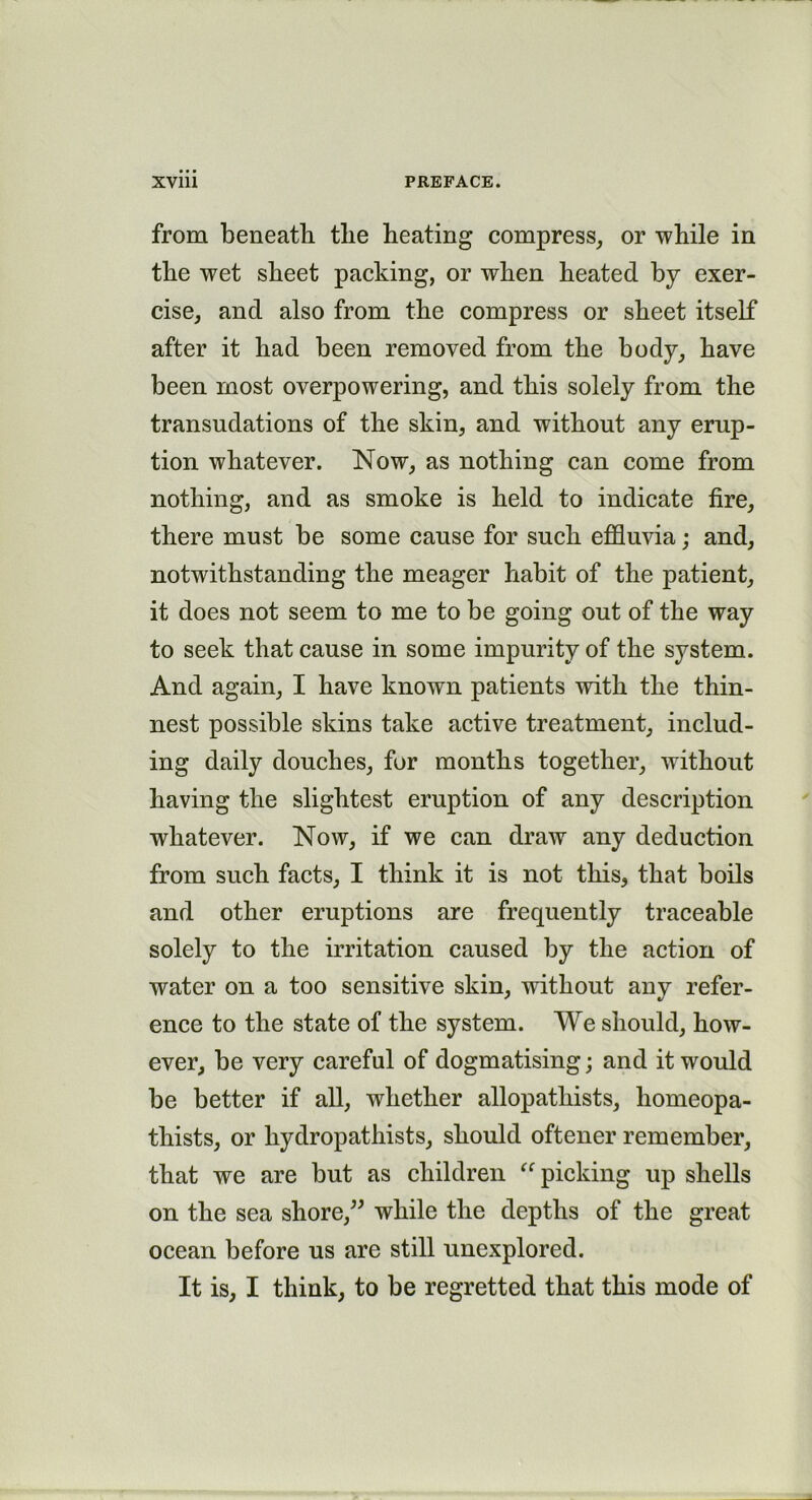 from beneath the heating compress, or while in the wet sheet packing, or when heated by exer- cise, and also from the compress or sheet itself after it had been removed from the body, have been most overpowering, and this solely from the transudations of the skin, and without any erup- tion whatever. Now, as nothing can come from nothing, and as smoke is held to indicate fire, there must be some cause for such effluvia; and, notwithstanding the meager habit of the patient, it does not seem to me to be going out of the way to seek that cause in some impurity of the system. And again, I have known patients with the thin- nest possible skins take active treatment, includ- ing daily douches, for months together, without having the slightest eruption of any description whatever. Now, if we can draw any deduction from such facts, I think it is not this, that boils and other eruptions are frequently traceable solely to the irritation caused by the action of water on a too sensitive skin, without any refer- ence to the state of the system. We should, how- ever, be very careful of dogmatising; and it would be better if all, whether allopathists, homeopa- thists, or hydropathists, should oftener remember, that we are but as children “picking up shells on the sea shore,” while the depths of the great ocean before us are still unexplored. It is, I think, to be regretted that this mode of