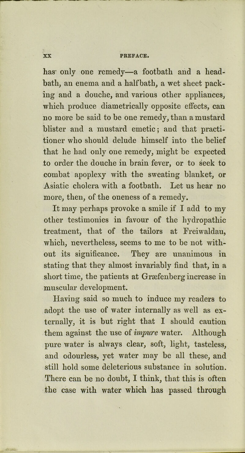 has' only one remedy—a footbath and a head- bath, an enema and a half bath, a wet sheet pack- ing and a douche, and various other appliances, which produce diametrically opposite effects, can no more be said to be one remedy, than a mustard blister and a mustard emetic; and that practi- tioner who should delude himself into the belief that he had only one remedy, might be expected to order the douche in brain fever, or to seek to combat apoplexy with the sweating blanket, or Asiatic cholera with a footbath. Let us hear no more, then, of the oneness of a remedy. It may perhaps provoke a smile if I add to my other testimonies in favour of the hydropathic treatment, that of the tailors at Freiwaldau, which, nevertheless, seems to me to be not with- out its significance. They are unanimous in stating that they almost invariably find that, in a short time, the patients at Grsefenberg increase in muscular development. Having said so much to induce my readers to adopt the use of water internally as well as ex- ternally, it is but right that I should caution them against the use of impure water. Although pure water is always clear, soft, light, tasteless, and odourless, yet water may be all these, and still hold some deleterious substance in solution. There can be no doubt, I think, that this is often the case with water which has passed through