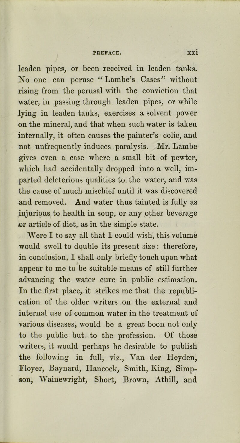 leaden pipes, or been received in leaden tanks. No one can peruse “ Lambe's Cases” without rising from the perusal with the conviction that water, in passing through leaden pipes, or while lying in leaden tanks, exercises a solvent power on the mineral, and that when such water is taken internally, it often causes the painter's colic, and not unfrequently induces paralysis. Mr. Lambe gives even a case where a small bit of pewter, which had accidentally dropped into a well, im- parted deleterious qualities to the water, and was the cause of much mischief until it was discovered and removed. And water thus tainted is fully as injurious to health in soup, or any other beverage nr article of diet, as in the simple state. Were I to say all that I could wish, this volume would swell to double its present size: therefore, in conclusion, I shall only briefly touch upon what appear to me to be suitable means of still further advancing the water cure in public estimation. In the first place, it strikes me that the republi- cation of the older writers on the external and internal use of common water in the treatment of various diseases, would be a great boon not only to the public but to the profession. Of those writers, it would perhaps be desirable to publish the following in full, viz., Van der Heyden, Floyer, Baynard, Hancock, Smith, King, Simp- son, Wainewright, Short, Brown, Athill, and
