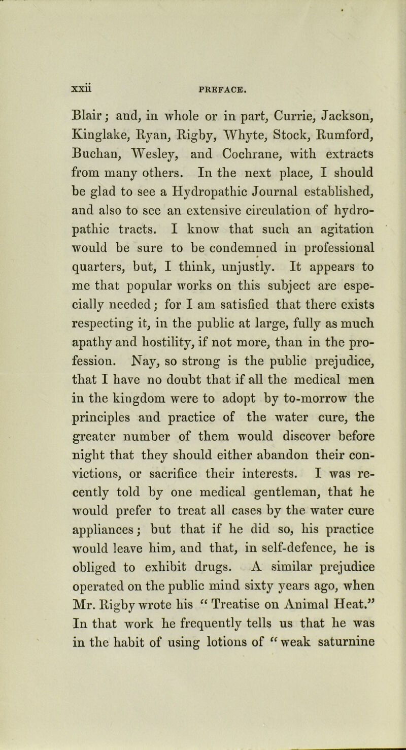 Blair; and, in whole or in part, Currie, Jackson, Kinglake, Ryan, Rigby, Whyte, Stock, Rumford, Buchan, Wesley, and Cochrane, with extracts from many others. In the next place, I should be glad to see a Hydropathic Journal established, and also to see an extensive circulation of hydro- pathic tracts. I know that such an agitation would be sure to be condemned in professional ♦ quarters, but, I think, unjustly. It appears to me that popular works on this subject are espe- cially needed; for I am satisfied that there exists respecting it, in the public at large, fully as much apathy and hostility, if not more, than in the pro- fession. Nay, so strong is the public prejudice, that I have no doubt that if all the medical men in the kingdom were to adopt by to-morrow the principles and practice of the water cure, the greater number of them would discover before night that they should either abandon their con- victions, or sacrifice their interests. I was re- cently told by one medical gentleman, that he would prefer to treat all cases by the water cure appliances; but that if he did so, his practice would leave him, and that, in self-defence, he is obliged to exhibit drugs. A similar prejudice operated on the public mind sixty years ago, when Mr. Rigby wrote his “ Treatise on Animal Heat.” In that work he frequently tells us that he was in the habit of using lotions of “ weak saturnine