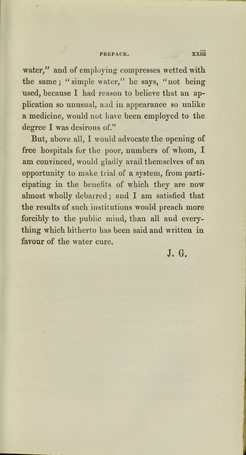 water,” and of employing compresses wetted with the same; “ simple water,” he says, “not being used, because I had reason to believe that an ap- plication so unusual, a ad in appearance so unlike a medicine, would not have been employed to the degree I was desirous of.” But, above all, I would advocate the opening of free hospitals for the poor, numbers of whom, I am convinced, would gladly avail themselves of an opportunity to make trial of a system, from parti- cipating in the benefits of which they are now almost wholly debarred; and I am satisfied that the results of such institutions would preach more forcibly to the public mind, than all and every- thing which hitherto has been said and written in favour of the water cure. J. G.