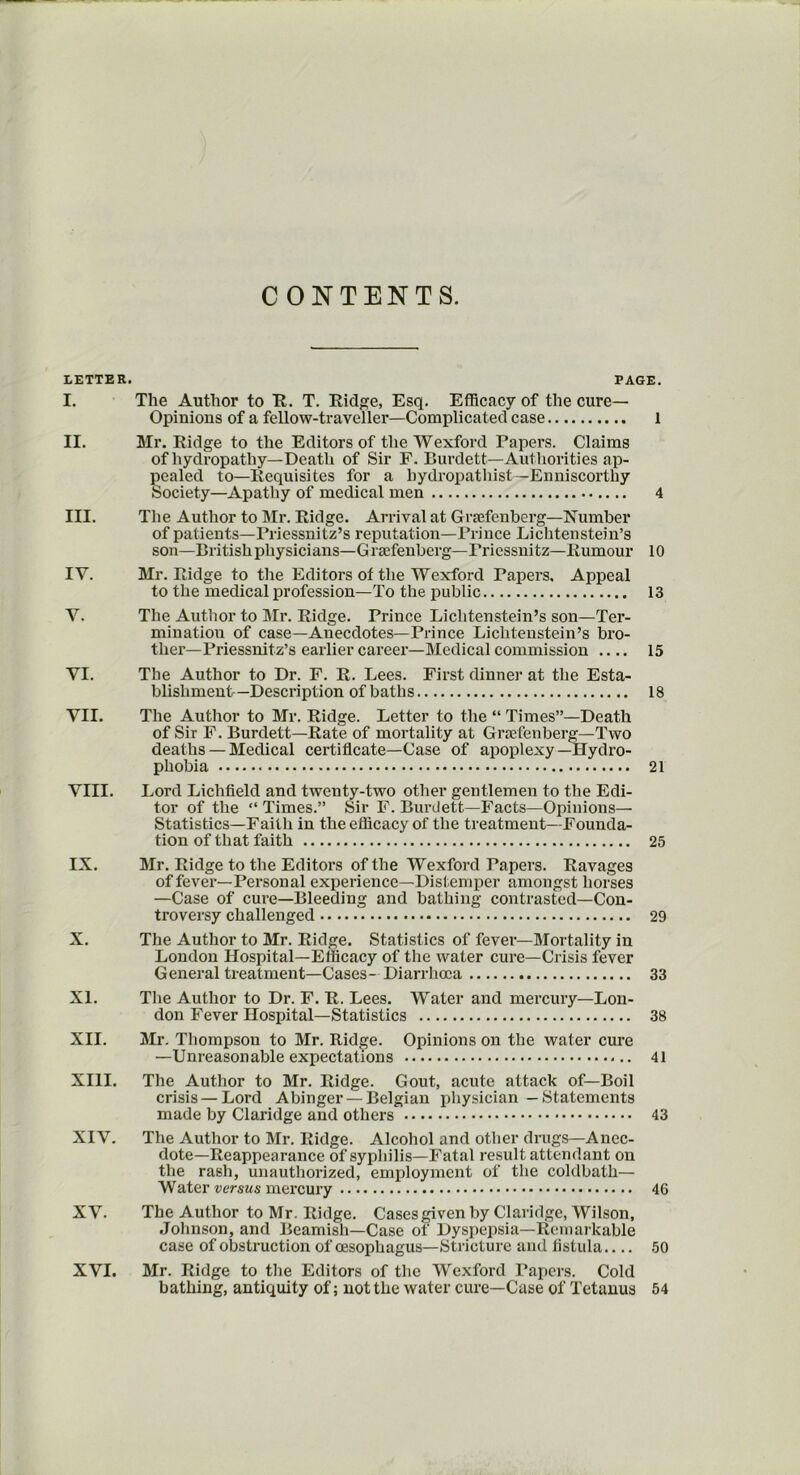 CONTENTS. LETTER. PAGE. I. The Author to It. T. Ridge, Esq. Efficacy of the cure— Opinions of a fellow-traveller—Complicated case 1 II. Mr. Ridge to the Editors of the Wexford Papers. Claims of hydropathy— Death of Sir F. Burdett—Authorities ap- pealed to—Requisites for a hydropatliist—Enniscorthy Society—Apathy of medical men 4 III. The Author to Mr. Ridge. Arrival at Graefenberg—Number of patients—Priessnitz’s reputation—Prince Lichtenstein’s son—British physicians—Graefenberg—Priessnitz—Rumour 10 IV. Mr. Ridge to the Editors of the Wexford Papers. Appeal to the medical profession—To the public 13 Y. The Author to Mr. Ridge. Prince Lichtenstein’s son—Ter- mination of case—Anecdotes—Prince Lichtenstein’s bro- ther—Priessnitz’s earlier career—Medical commission .... 15 YI. The Author to Dr. F. R. Lees. First dinner at the Esta- blishment-Description of baths 18 VII. The Author to Mr. Ridge. Letter to the “ Times”—Death of Sir F. Burdett—Rate of mortality at Graefenberg—-Two deaths — Medical certificate—Case of apoplexy—Hydro- phobia 21 VIII. Lord Lichfield and twenty-two other gentlemen to the Edi- tor of the “ Times.” Sir F. Burdett—Facts—Opinions— Statistics—Faith in the efficacy of the treatment—Founda- tion of that faith 25 IX. Mr. Ridge to the Editors of the Wexford Papers. Ravages of fever—Personal experience—Distemper amongst horses —Case of cure—Bleeding and bathing contrasted—Con- troversy challenged 29 X. The Author to Mr. Ridge. Statistics of fever—Mortality in London Hospital—Efficacy of the water cure—Crisis fever General treatment—Cases- Diarrhoea 33 XI. The Author to Dr. F. R. Lees. Water and mercury—Lon- don Fever Hospital—Statistics 38 XII. Mr. Thompson to Mr. Ridge. Opinions on the water cure —Unreasonable expectations 41 XIII. The Author to Mr. Ridge. Gout, acute attack of—Boil crisis — Lord Abinger — Belgian physician — Statements made by Claridge and others 43 XIV. The Author to Mr. Ridge. Alcohol and other drugs—Anec- dote-Reappearance of syphilis—Fatal result attendant on the rash, unauthorized, employment of the coldbath— Water versus mercury 46 XV. The Author to Mr. Ridge. Cases given by Claridge, Wilson, Johnson, and Beamish—Case of Dyspepsia—Remarkable case of obstruction of oesophagus—Stricture and fistula.... 50 XVI. Mr. Ridge to the Editors of the Wexford Papers. Cold bathing, antiquity of; not the water cure—Case of Tetanus 54