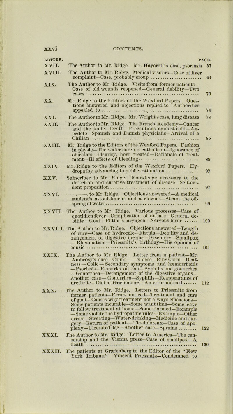 LEXTER. PAGE. XVII. The Author to Mr. Ridge. Mr. Haycroft’s case, psoriasis 57 XVIII. The Author to Mr. Ridge. Medical visitors—Case of liver complaint—Case, probably croup 64 XIX. The Author to Mr. Ridge. Visits from former patients— Case of old wounds reopened—General debility—Two cases 70 XX. Mr. Ridge to the Editors of the Wexford Papers. Ques- tions answered and objections replied to—Authorities appealed to f 74 XXI. The Author to Mr. Ridge. Mr. Wright’s case, lung disease 78 XXII. The Author to Mr. Ridge. The French Academy—Cancer and the knife—Death— Precautions against cold—An- ecdote—Spanish and Danish physicians—Arrival of a Chilian 85 XXIII. Mr. Ridge to the Editors of the Wexford Papers. Fashion in physic—The water cure no catholicon—Ignorance of objectors—Pleurisy, how treated—Rationale of treat- ment—111 effects of bleeding 89 XXIV. Mr. Ridge to the Editors of the Wexford Papers. Hy- dropathy advancing in public estimation 97 XXV. Subscriber to Mr. Ridge. Knowledge necessary to the detection and curative treatment of disease—Self-evi- dent proposition 97 student’s astonishment and a clown’s—Steam the off- spring of water 99 XXVII. The Author to Mr. Ridge. Various processes—Case of quotidien fever—Complication of disease—General de- bility—Gout—Phthisis laryngea—Nervous fever 100 XXVIII. The Author to Mr. Ridge. Objections answered—Length of cure—Case of hydrocele—Fistula—Debility and de- rangement of digestive organs—Dysentery—Smallpox —Rheumatism—Priessnitz’s birthday—His opinion of music 104 XXIX. The Author to Mr. Ridge. Letter from a patient—Mr. Ambrosy’s case—Count ’s case—Ringworm—Deaf- ness — Colic — Secondary symptoms and haemorrhoids —Psoriasis—Remarks on salt—Syphilis and gonorrhea —Gonorrhea—Derangement of the digestive organs— Another case — Gonorrhea—Syphilis—Reappearance of urethrite—Diet at Grtefenberg—An error noticed 112 XXX. The Author to Mr. Ridge. Letters to Priessnitz from former patients—Errors noticed—Treatment and cure of gout—Causes why treatment not always efficacious— Some patients incurable—Some want rime—Some leave to follow treatment at home—Some alarmed—Example —Some violate the hydropathic rules—Example—Other errors—Sweating—Water-drinking—Medicine and sur- gery—Return of patients—Tic-doloreux—Case of apo- plexy—Ulcerated leg—Another case—Sprains 122 XXXI. The Author to Mr. Ridge. Letter to America—The cen- sorship and the Vienna press—Case of smallpox—A death 130 XXXII. The patients at Gncfenberg to the Editor of the “ New York Tribune.” Vincent Priessnitz—Condemned to