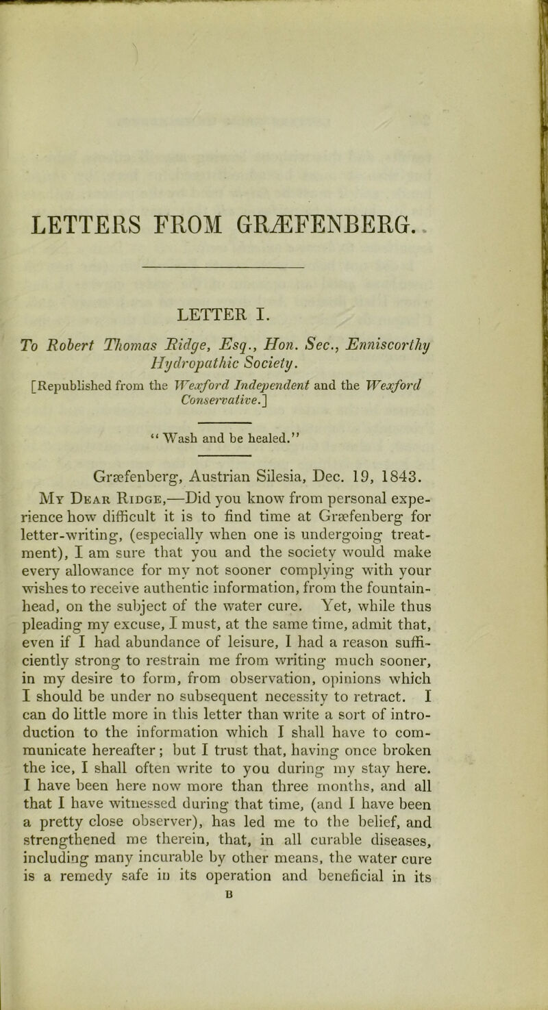 LETTER I. To Robert Thomas Ridge, Esq., Hon. Sec., Enniscorthy Hydropathic Society. [Republished from the Wexford Indejjendent and the Wexford Conservative “ Wash and be healed.” Grsefenberg, Austrian Silesia, Dec. 19, 1843. My Dear Ridge,—Did you know from personal expe- rience how difficult it is to find time at Grsefenberg for letter-writing, (especially when one is undergoing treat- ment), I am sure that you and the society would make every allowance for my not sooner complying with your wishes to receive authentic information, from the fountain- head, on the subject of the water cure. Yet, while thus pleading my excuse, I must, at the same time, admit that, even if I had abundance of leisure, 1 had a reason suffi- ciently strong to restrain me from writing much sooner, in my desire to form, from observation, opinions which I should be under no subsequent necessity to retract. I can do little more in this letter than write a sort of intro- duction to the information which I shall have to com- municate hereafter; but I trust that, having once broken the ice, I shall often write to you during my stay here. I have been here now more than three months, and all that I have witnessed during that time, (and 1 have been a pretty close observer), has led me to the belief, and strengthened me therein, that, in all curable diseases, including many incurable by other means, the water cure is a remedy safe in its operation and beneficial in its B
