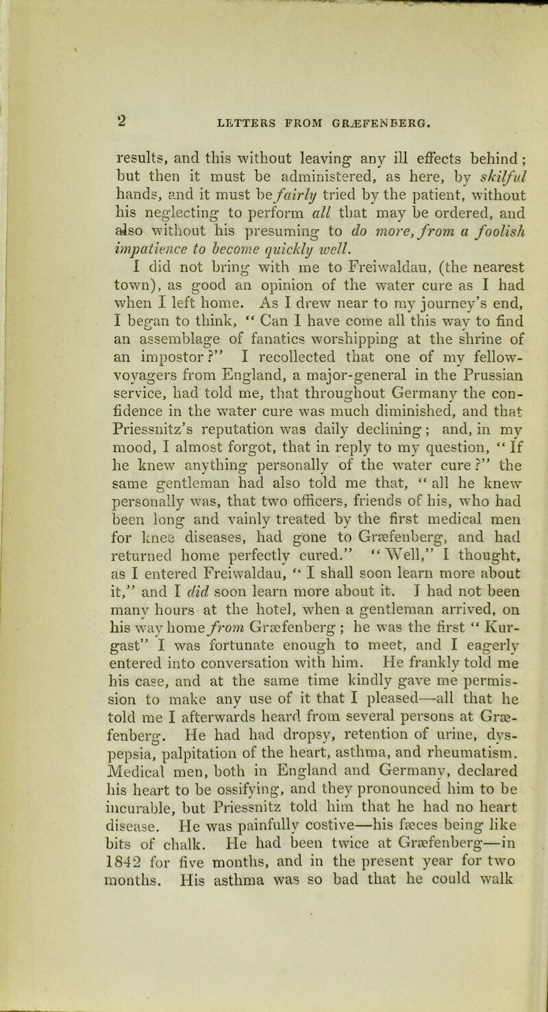 results, and this without leaving an}'- ill effects behind; but then it must be administered, as here, by skilful hands, and it must he fairly tried by the patient, without his neglecting to perform all that may he ordered, and also without his presuming to do more, from a foolish impatience to become quickly well. I did not bring with me to Freiwaldau, (the nearest town), as good an opinion of the water cure as I had when I left home. As I drew near to my journey’s end, I began to think, “ Can I have come all this way to find an assemblage of fanatics worshipping at the shrine of an impostor ?” I recollected that one of my fellow- vovagers from England, a major-general in the Prussian service, had told me, that throughout Germany the con- fidence in the water cure was much diminished, and that Priessnitz’s reputation was daily declining; and, in my mood, I almost forgot, that in reply to my question, “ If he knew anything personally of the water cure ?” the same gentleman had also told me that, “ all he knew personally was, that two officers, friends of his, who had been long and vainly treated by the first medical men for knee diseases, had gone to Grsefenberg, and had returned home perfectly cured.” “ Well,” I thought, as I entered Freiwaldau, “ I shall soon learn more about it,” and I did soon learn more about it. I had not been many hours at the hotel, when a gentleman arrived, on his wayhome/rom Grsefenberg ; he was the first “ Ivur- gast” I was fortunate enough to meet, and I eagerly entered into conversation with him. He frankly told me his case, and at the same time kindly gave me permis- sion to make any use of it that I pleased—all that he told me I afterwards heard from several persons at Grse- fenberg. He had had dropsy, retention of urine, dys- pepsia, palpitation of the heart, asthma, and rheumatism. Medical men, both in England and Germany, declared his heart to be ossifying, and they pronounced him to be incurable, but Priessnitz told him that he had no heart disease. He was painfully costive—his fseces being like bits of chalk. He had been twice at Grsefenberg—in 1842 for five months, and in the present year for two months. His asthma was so bad that he could walk