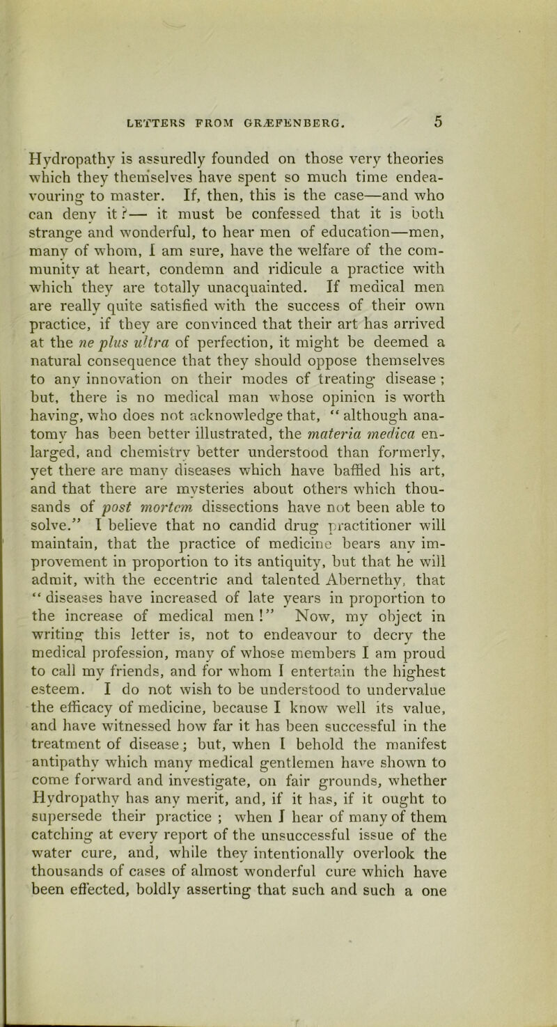 Hydropathy is assuredly founded on those very theories which they themselves have spent so much time endea- vouring' to master. If, then, this is the case—and who can denv it?— it must be confessed that it is both strange and wonderful, to hear men of education—men, manv of whom, I am sure, have the welfare of the com- munitv at heart, condemn and ridicule a practice with which they are totally unacquainted. If medical men are really quite satisfied with the success of their own practice, if they are convinced that their art has arrived at the ne plus ultra of perfection, it might be deemed a natural consequence that they should oppose themselves to any innovation on their modes of treating disease ; but, there is no medical man whose opinion is worth having, who does not acknowledge that, “although ana- tomy has been better illustrated, the materia medica en- larged, and chemistry better understood than formerly, yet there are manv diseases which have baffled his art, and that there are mvsteries about others which thou- sands of post mortem dissections have not been able to solve.” I believe that no candid drug practitioner will maintain, that the practice of medicine bears anv im- provement in proportion to its antiquity, but that he will admit, with the eccentric and talented Abernethy, that “ diseases have increased of late years in proportion to the increase of medical men!” Now, my object in writing this letter is, not to endeavour to decry the medical profession, many of whose members I am proud to call mv friends, and for whom I entertain the highest esteem. I do not wish to be understood to undervalue the efficacy of medicine, because I know well its value, and have witnessed how far it has been successful in the treatment of disease; but, when I behold the manifest antipathy which many medical gentlemen have shown to come forward and investigate, on fair grounds, whether Hydropathy has any merit, and, if it has, if it ought to supersede their practice ; when I hear of many of them catching at every report of the unsuccessful issue of the water cure, and, while they intentionally overlook the thousands of cases of almost wonderful cure which have been effected, boldly asserting that such and such a one