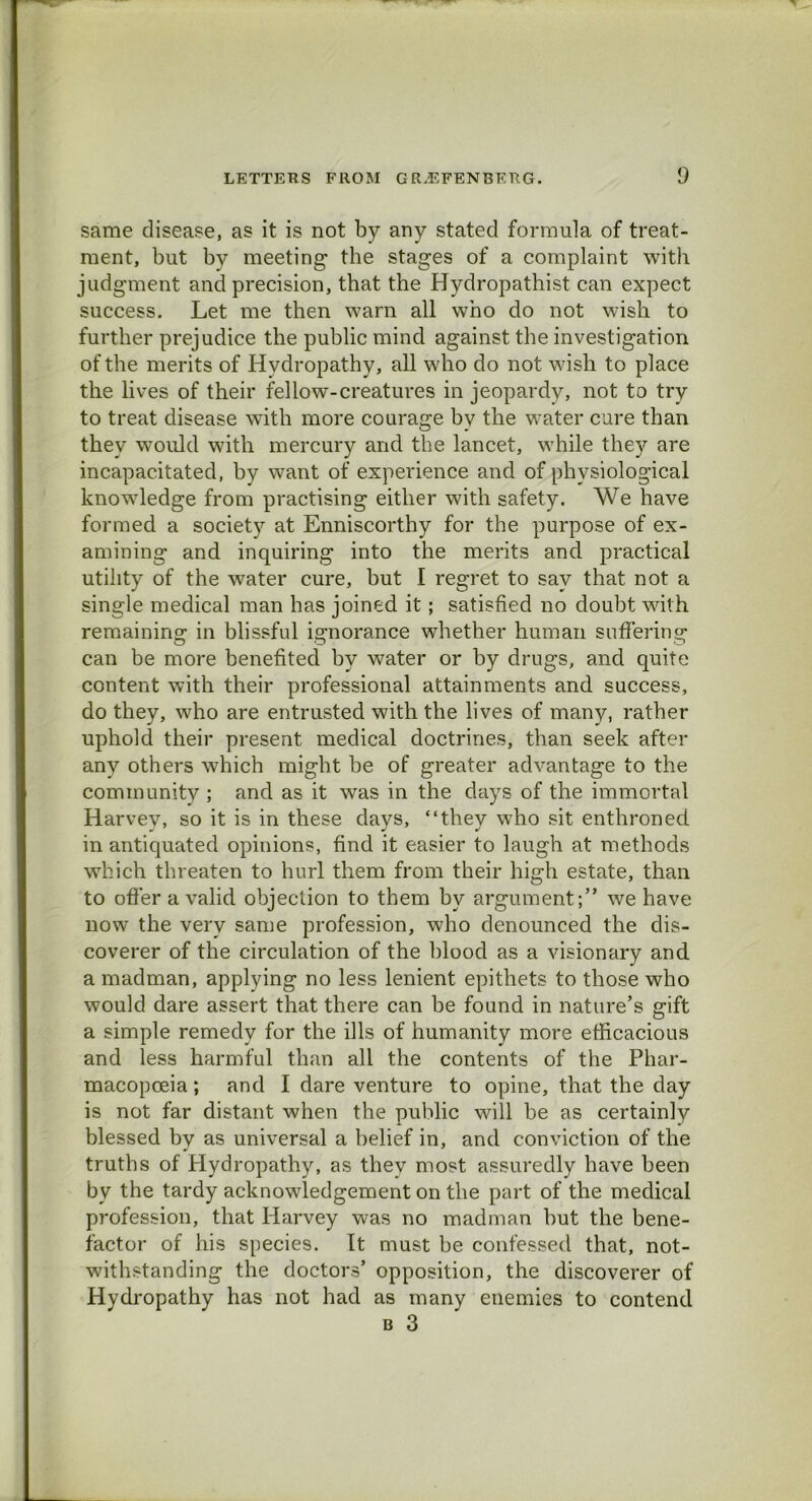 same disease, as it is not by any stated formula of treat- ment, but by meeting the stages of a complaint with judgment and precision, that the Hydropathist can expect success. Let me then warn all who do not wish to further prejudice the public mind against the investigation of the merits of Hydropathy, all who do not wish to place the lives of their fellow-creatures in jeopardy, not to try to treat disease with more courage bv the water cure than they would with mercury and the lancet, while they are incapacitated, by want of experience and of physiological knowledge from practising either with safety. We have formed a society at Enniscorthy for the purpose of ex- amining and inquiring into the merits and practical utility of the water cure, but I regret to say that not a single medical man has joined it; satisfied no doubt with remaining in blissful ignorance whether human suffering can be more benefited by water or by drugs, and quite content with their professional attainments and success, do they, who are entrusted with the lives of many, rather uphold their present medical doctrines, than seek after any others which might be of greater advantage to the community ; and as it was in the days of the immortal Harvey, so it is in these days, “they who sit enthroned in antiquated opinions, find it easier to laugh at methods which threaten to hurl them from their high estate, than to offer a valid objection to them by argument;” we have now the very same profession, who denounced the dis- coverer of the circulation of the blood as a visionary and a madman, applying no less lenient epithets to those who would dare assert that there can be found in nature’s gift a simple remedy for the ills of humanity more efficacious and less harmful than all the contents of the Phar- macopoeia; and I dare venture to opine, that the day is not far distant when the public will be as certainly blessed by as universal a belief in, and conviction of the truths of Hydropathy, as they most assuredly have been by the tardy acknowledgement on the part of the medical profession, that Harvey was no madman hut the bene- factor of his species. It must be confessed that, not- withstanding the doctors’ opposition, the discoverer of Hydropathy has not had as many enemies to contend b 3