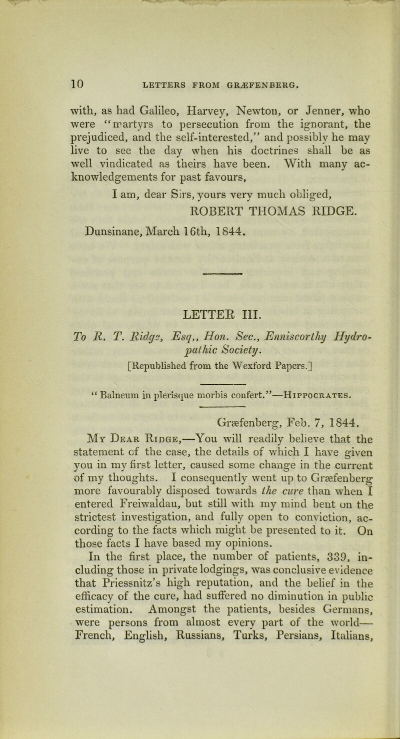 with, as had Galileo, Harvey, Newton, or Jenner, who were “martyrs to persecution from the ignorant, the prejudiced, and the self-interested,” and possibly he may live to see the day when his doctrines shall be as well vindicated as theirs have been. With many ac- knowledgements for past favours, I am, dear Sirs, yours very much obliged, ROBERT THOMAS RIDGE. Dunsinane, March 16th, 1844. LETTER III. To R. T. Ridge, Esq,, Hon. Sec., Enniscorthy Hydro- pathic Society. [Republished from the Wexford Papers.] “ Balneum in plerisque morbis confert.”—Hippocrates. Grcefenberg, Feb. 7, 1S44. Mr Dear Ridge,—You will readily believe that the statement cf the case, the details of which I have given you in my first letter, caused some change in the current of my thoughts. I consequently went up to Graefenberg more favourably disposed towards the cure than when I entered Freiwaldau, but still with my mind bent on the strictest investigation, and fully open to conviction, ac- cording to the facts which might be presented to it. On those facts I have based my opinions. In the first place, the number of patients, 339, in- cluding those in private lodgings, was conclusive evidence that Priessnitz’s high reputation, and the belief in the efficacy of the cure, had suffered no diminution in public estimation. Amongst the patients, besides Germans, were persons from almost every part of the world— French, English, Russians, Turks, Persians, Italians,
