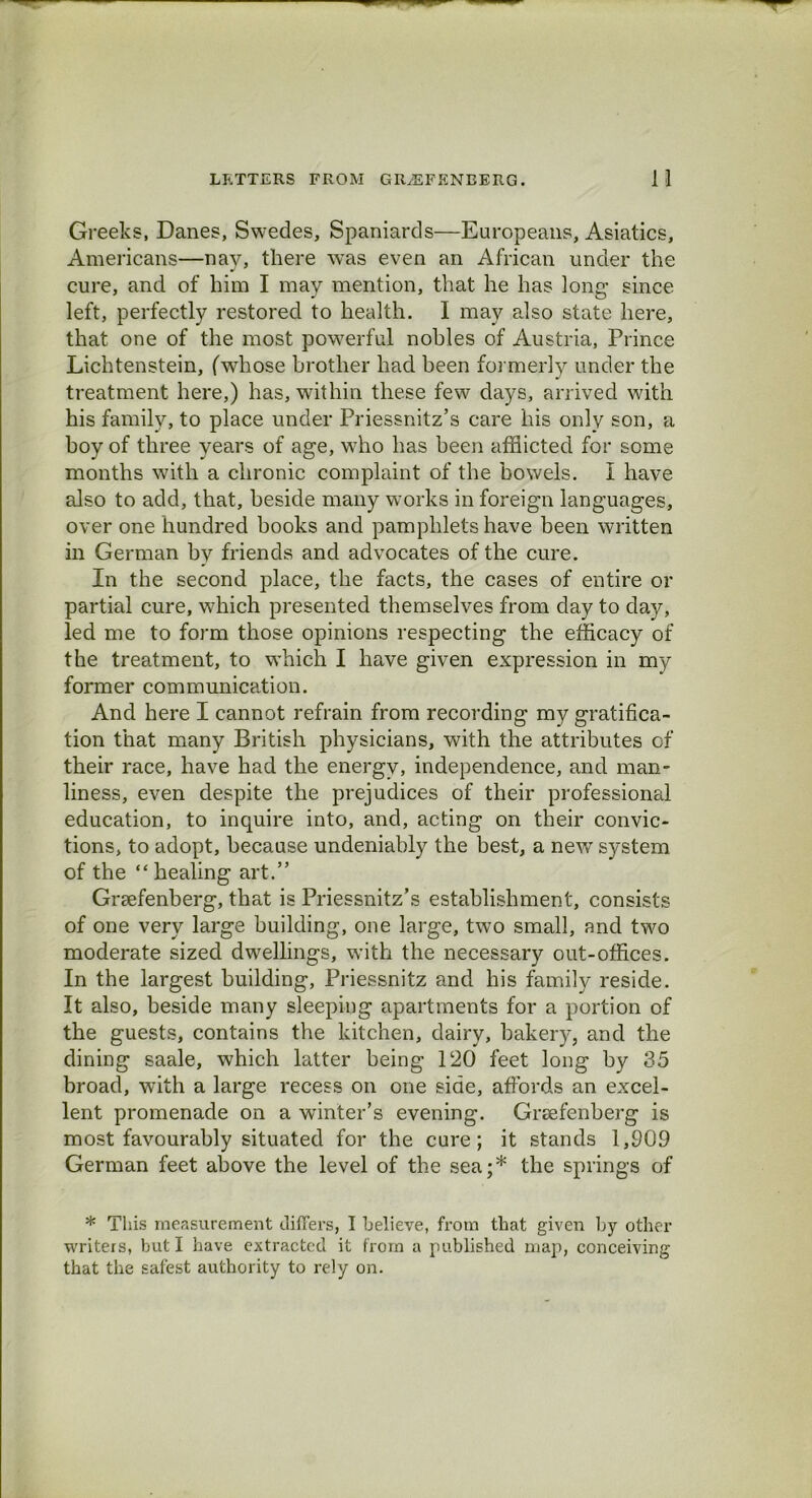 Greeks, Danes, Swedes, Spaniards—Europeans, Asiatics, Americans—nay, there was even an African under the cure, and of him I may mention, that he has long since left, perfectly restored to health. I may also state here, that one of the most powerful nobles of Austria, Prince Lichtenstein, (whose brother had been formerly under the treatment here,) has, within these few days, arrived with his family, to place under Priessnitz’s care his only son, a boy of three years of age, who has been afflicted for some months with a chronic complaint of the bowels. I have also to add, that, beside many works in foreign languages, over one hundred books and pamphlets have been written in German by friends and advocates of the cure. In the second place, the facts, the cases of entire or partial cure, which presented themselves from day to day, led me to form those opinions respecting the efficacy of the treatment, to which I have given expression in my former communication. And here I cannot refrain from recording my gratifica- tion that many British physicians, with the attributes of their race, have had the energy, independence, and man- liness, even despite the prejudices of their professional education, to inquire into, and, acting on their convic- tions, to adopt, because undeniably the best, a new system of the “healing art.” Grsefenberg, that is Priessnitz’s establishment, consists of one very large building, one large, two small, and two moderate sized dwellings, with the necessary out-offices. In the largest building, Priessnitz and his family reside. It also, beside many sleeping apartments for a portion of the guests, contains the kitchen, dairy, bakery, and the dining saale, which latter being 120 feet long by 35 broad, with a large recess on one side, affords an excel- lent promenade on a winter’s evening. Grsefenberg is most favourably situated for the cure; it stands 1,909 German feet above the level of the sea;* the springs of * This measurement differs, I believe, from that given by other writers, but I have extracted it from a published map, conceiving that the safest authority to rely on.