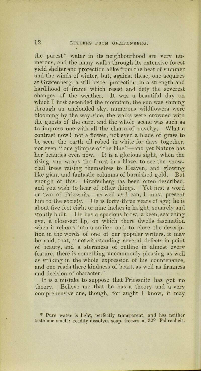 the purest* water in its neighbourhood are very nu- merous, and the many walks through its extensive forest yield shelter and protection alike from the heat of summer and the winds of winter, but, against these, one acquires at Grsefenberg, a still better protection, in a strength and hardihood of frame which resist and defy the severest changes of the weather. It was a beautiful day on which I first ascended the mountain, the sun was shining through an unclouded sky, numerous wildflowers were blooming by the way-side, the walks were crowded with the guests of the cure, and the whole scene was such as to impress one with all the charm of novelty. What a contrast now ! not a flower, not even a blade of grass to be seen, the earth all robed in white for days together, not even “ one glimpse of the blue”—and yet Nature has her beauties even now. It is a glorious sight, when the rising sun wraps the forest in a blaze, to see the snow- clad trees raising themselves to Heaven, and glowing like giant and fantastic columns of burnished gold. But enough of this. Graefenberg has been often described, and you wish to hear of other things. Yet first a word or two of Priessnitz—as well as I can, I must present him to the societv. He is forty-three years of age; he is about five feet eight or nine inches in height, squarely and stoutly built. He has a spacious brow, a keen, searching eye, a close-set lip, on which there dwells fascination when it relaxes into a smile; and, to close the descrip- tion in the words of one of our popular writers, it may he said, that, “ notwithstanding several defects in point of beauty, and a sternness of outline in almost every feature, there is something uncommonly pleasing as well as striking in the whole expression of his countenance, and one reads there kindness of heart, as well as firmness and decision of character.” It is a mistake to suppose that Priessnitz has got no theory. Believe me that he has a theory and a very comprehensive one, though, for aught I know, it may * Pure water is light, perfectly transparent, and has neither taste nor smell; readily dissolves soap, freezes at 32° Fahrenheit,