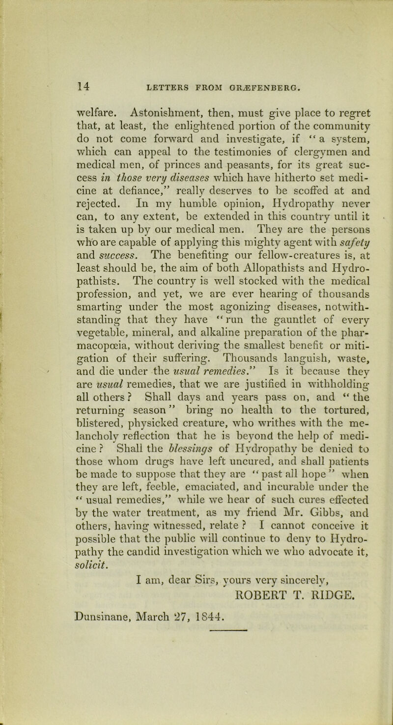 welfare. Astonishment, then, must give place to regret that, at least, the enlightened portion of the community do not come forward and investigate, if “a system, which can appeal to the testimonies of clergymen and medical men, of princes and peasants, for its great suc- cess in those very diseases which have hitherto set medi- cine at defiance,” really deserves to be scoffed at and rejected. In my humble opinion. Hydropathy never can, to any extent, be extended in this country until it is taken up by our medical men. They are the persons who are capable of applying this mighty agent with safety and success. The benefiting our fellow-creatures is, at least should be, the aim of both Allopathists and Hydro- pathists. The country is well stocked with the medical profession, and yet, we are ever hearing of thousands smarting under the most agonizing diseases, notwith- standing that they have “run the gauntlet of every vegetable, mineral, and alkaline preparation of the phar- macopoeia, without deriving the smallest benefit or miti- gation of their suffering. Thousands languish, waste, and die under the usual remedies.” Is it because thev J are usual remedies, that we are justified in withholding all others ? Shall days and years pass on, and “the returning season ” bring no health to the tortured, blistered, physicked creature, who writhes with the me- lancholy reflection that he is beyond the help of medi- cine ? Shall the blessings of Hydropathy be denied to those whom drugs have left uncured, and shall patients be made to suppose that they are “ past all hope ” when they are left, feeble, emaciated, and incurable under the “ usual remedies,” while we hear of such cures effected by the water treatment, as my friend Mr. Gibbs, and others, having witnessed, relate ? I cannot conceive it possible that the public will continue to deny to Hydro- pathy the candid investigation which we who advocate it, solicit. I am, dear Sirs, yours very sincerely, ROBERT T. RIDGE. Dunsinane, March 27, 1844.