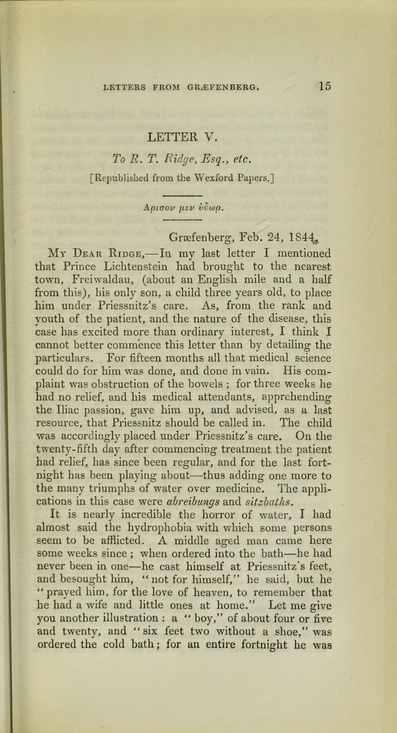 LETTER V. To R. T. Ridge, Esq., etc. [Republished from the Wexford Papers.] Apiaov f.tev i'Cu)p. Grsefenberg, Feb. 24, 1844* My Dear Ejdge,— In my last letter I mentioned that Prince Lichtenstein had brought to the nearest town, Freiwaldau, (about an English mile and a half from this), his only son, a child three years old, to place him under Priessnitz’s care. As, from the rank and youth of the patient, and the nature of the disease, this case has excited more than ordinary interest, I think I cannot better commence this letter than by detailing the particulars. For fifteen months all that medical science could do for him was done, and done in vain. His com- plaint was obstruction of the bowels ; for three weeks he had no relief, and his medical attendants, apprehending the Iliac passion, gave him up, and advised, as a last resource, that Priessnitz should be called in. The child was accordingly placed under Priessnitz’s care. On the twenty-fifth day after commencing treatment the patient bad relief, has since been regular, and for the last fort- night has been playing about—thus adding one more to the many triumphs of water over medicine. The appli- cations in this case were abreibungs and sitzbaths. It is nearly incredible the horror of water, I had almost said the hydrophobia with which some persons seem to be afflicted. A middle aged man came here some weeks since ; when ordered into the bath—he had never been in one—he cast himself at Priessnitz's feet, and besought him, “ not for himself,” he said, but he “prayed him, for the love of heaven, to remember that he had a wife and little ones at home.” Let me give you another illustration : a “ boy,” of about four or five and twenty, and “six feet two without a shoe,” was ordered the cold bath; for an entire fortnight he was