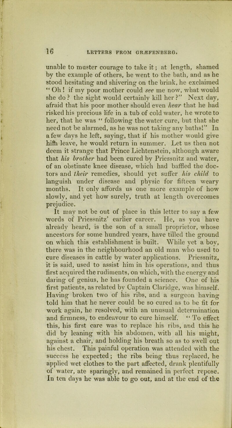 F 18 LETTERS FROM GRjEFENBERG. unable to muster courage to take it; at length, shamed by the example of others, he went to the bath, and as he stood hesitating and shivering on the brink, he exclaimed “ Oh ! if my poor mother could see me now, what would she do ? the sight would certainly kill her ?” Next day, afraid that his poor mother should even hear that he had risked his precious life in a tub of cold water, he wrote to her, that he was “ following the water cure, but that she need not be alarmed, as he was not taking any baths!” In a few days he left, saying, that if his mother would give hifti leave, he would return in summer. Let us then not deem it strange that Prince Lichtenstein, although aware that his brother had been cured by Priessnitz and water, of an obstinate knee disease, which had baffled the doc- tors and their remedies, should yet suffer his child to languish under disease and physic for fifteen weary months. It only affords us one more example of how slowly, and yet how surely, truth at length overcomes prejudice. It may not be out of place in this letter to say a few words of Priessnitz’ earlier career. He, as you have already heard, is the son of a small proprietor, whose ancestors for some hundred years, have tilled the ground on which this establishment is built. While yet a boy, there was in the neighbourhood an old man who used to cure diseases in cattle by water applications. Priessnitz, it is said, used to assist him in his operations, and thus first acquired the rudiments, on which, with the energv and daring of genius, he has founded a science. One of his first patients, as related by Captain Claridge, was himself. Having broken two of his ribs, and a surgeon having told him that he never could be so cured as to be fit for work again, he resolved, with an unusual determination and firmness, to endeavour to cure himself. “ To effect this, his first care was to replace his ribs, and this he did by leaning with his abdomen, with all his might, against a chair, and holding his breath so as to swell out his chest. This painful operation was attended with the success he expected; the ribs being thus replaced, he applied wet clothes to the part affected, drank plentifully of water, ate sparingly, and remained in perfect repose. In ten days he was able to go out, and at the end of the
