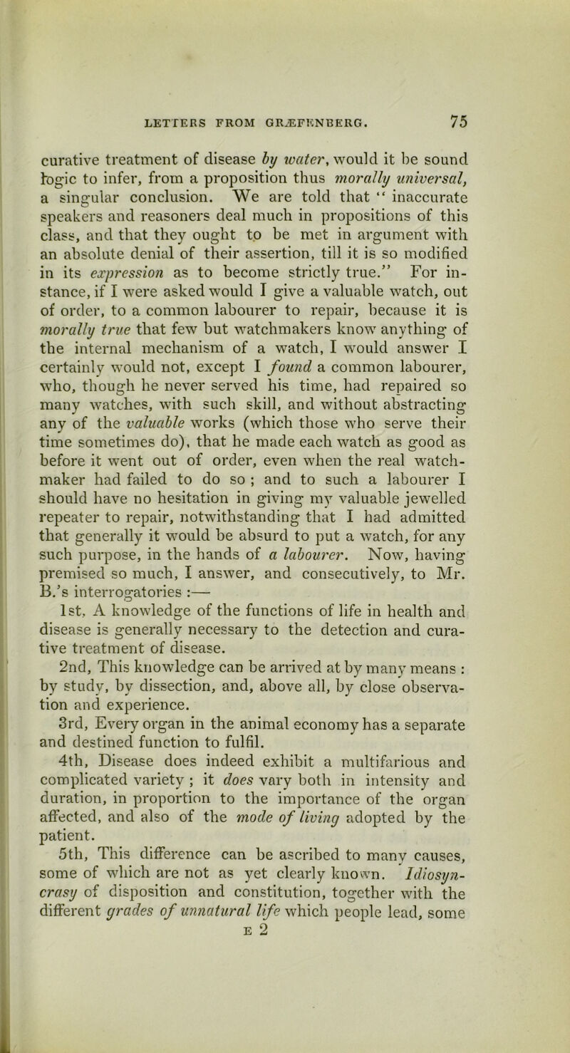 curative treatment of disease by water, would it be sound bogie to infer, from a proposition thus morally universal, a singular conclusion. We are told that “ inaccurate speakers and reasoners deal much in propositions of this class, and that they ought to be met in argument with an absolute denial of their assertion, till it is so modified in its expression as to become strictly true.” For in- stance, if I were asked would I give a valuable watch, out of order, to a common labourer to repair, because it is morally true that few but watchmakers know anything of the internal mechanism of a watch, I would answer I certainly would not, except I found a common labourer, who, though he never served his time, had repaired so many watches, with such skill, and without abstracting any of the valuable works (which those who serve their time sometimes do), that he made each watch as good as before it went out of order, even when the real watch- maker had failed to do so ; and to such a labourer I should have no hesitation in giving my valuable jewelled repeater to repair, notwithstanding that I had admitted that generally it would be absurd to put a watch, for any such purpose, in the hands of a labourer. Now, having premised so much, I answer, and consecutively, to Mr. B.’s interrogatories :— 1st, A knowledge of the functions of life in health and disease is generally necessary to the detection and cura- tive treatment of disease. 2nd, This knowledge can be arrived at by many means : by study, by dissection, and, above all, by close observa- tion and experience. 3rd, Every organ in the animal economy has a separate and destined function to fulfil. 4th, Disease does indeed exhibit a multifarious and complicated variety ; it does vary both in intensity and duration, in proportion to the importance of the organ affected, and also of the mode of living adopted by the patient. 5th, This difference can be ascribed to manv causes, some of which are not as yet clearly known. Idiosyn- crasy of disposition and constitution, together with the different grades of unnatural life which people lead, some