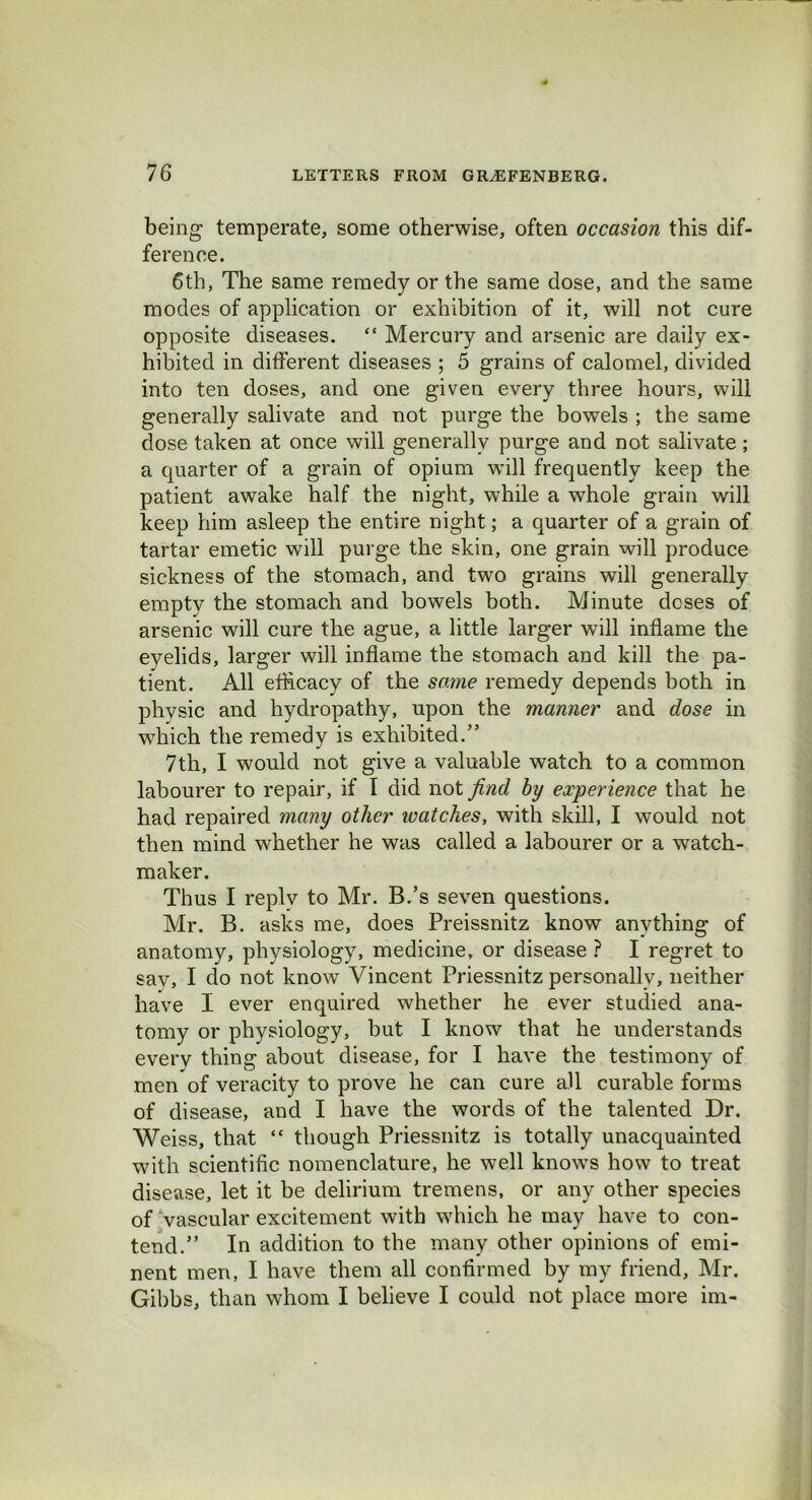 being- temperate, some otherwise, often occasion this dif- ference. 6th, The same remedy or the same dose, and the same modes of application or exhibition of it, will not cure opposite diseases. “ Mercury and arsenic are daily ex- hibited in different diseases ; 5 grains of calomel, divided into ten doses, and one given every three hours, will generally salivate and not purge the bowels ; the same dose taken at once will generally purge and not salivate; a quarter of a grain of opium will frequently keep the patient awake half the night, while a whole grain will keep him asleep the entire night; a quarter of a grain of tartar emetic will purge the skin, one grain will produce sickness of the stomach, and two grains will generally empty the stomach and bowels both. Minute doses of arsenic will cure the ague, a little larger will inflame the eyelids, larger will inflame the stomach and kill the pa- tient. All efficacy of the same remedy depends both in physic and hydropathy, upon the manner and dose in which the remedy is exhibited.” 7th, I would not give a valuable watch to a common labourer to repair, if I did not find by experience that he had repaired many other ivatches, with skill, I would not then mind whether he was called a labourer or a watch- maker. Thus I replv to Mr. B.’s seven questions. Mr. B. asks me, does Preissnitz know anything of anatomy, physiology, medicine, or disease ? I regret to sav, I do not know Vincent Priessnitz personally, neither have I ever enquired whether he ever studied ana- tomy or physiology, but I know that he understands everv thing about disease, for I have the testimony of men of veracity to prove he can cure all curable forms of disease, and I have the words of the talented Dr. Weiss, that “ though Priessnitz is totally unacquainted with scientific nomenclature, he well knows how to treat disease, let it be delirium tremens, or any other species of vascular excitement with which he may have to con- tend.” In addition to the many other opinions of emi- nent men, I have them all confirmed by my friend, Mr. Gibbs, than whom I believe I could not place more im-