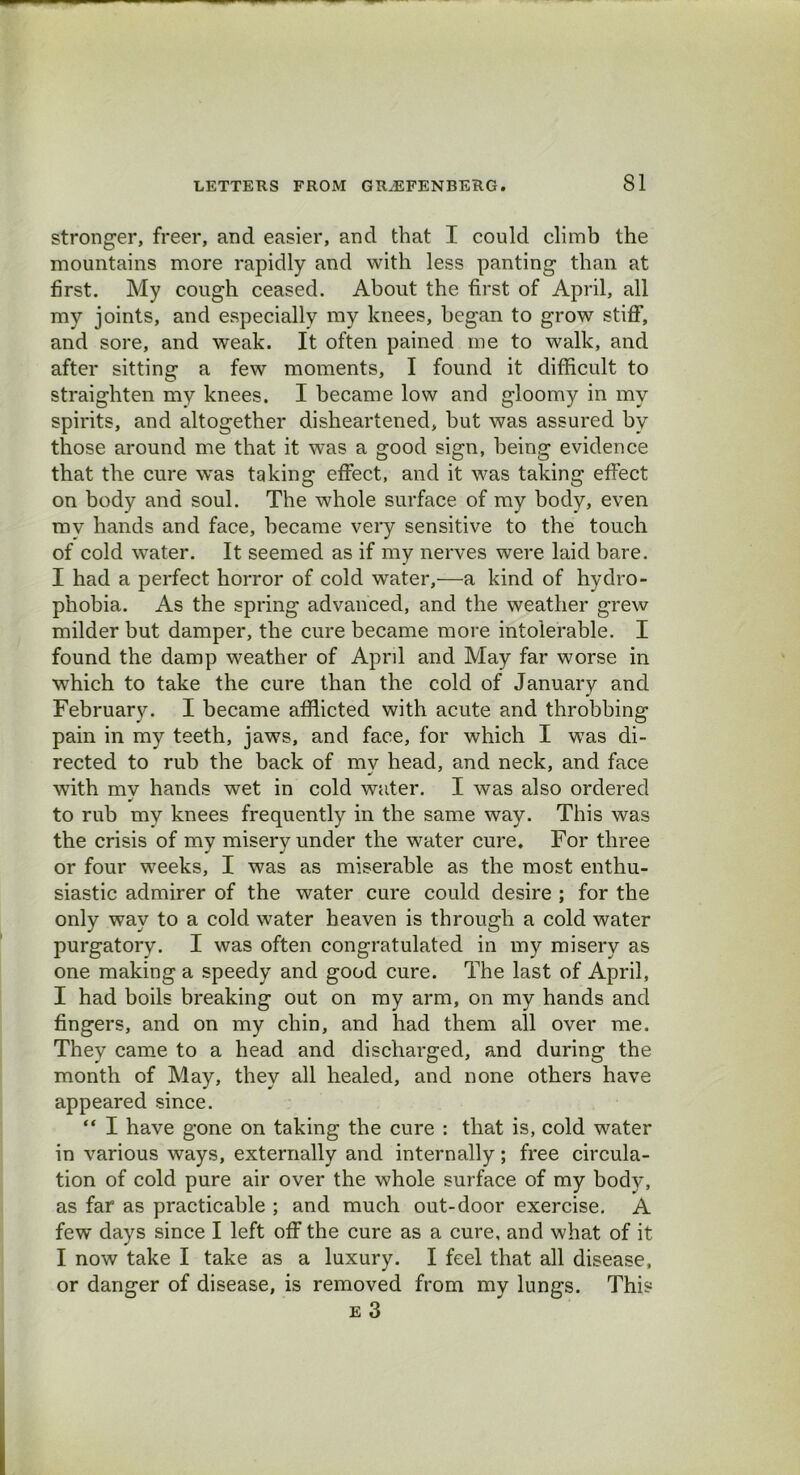 stronger, freer, and easier, and that I could climb the mountains more rapidly and with less panting than at first. My cough ceased. About the first of April, all my joints, and especially my knees, began to grow stiff, and sore, and weak. It often pained me to walk, and after sitting a few moments, I found it difficult to straighten my knees. I became low and gloomy in my spirits, and altogether disheartened, but was assured by those around me that it was a good sign, being evidence that the cure was taking effect, and it was taking effect on body and soul. The whole surface of my body, even mv hands and face, became very sensitive to the touch of cold water. It seemed as if my nerves were laid bare. I had a perfect horror of cold water,—a kind of hydro- phobia. As the spring advanced, and the weather grew milder but damper, the cure became more intolerable. I found the damp weather of April and May far worse in which to take the cure than the cold of January and February. I became afflicted with acute and throbbing pain in my teeth, jaws, and face, for which I was di- rected to rub the back of my head, and neck, and face with my hands wet in cold water. I was also ordered to rub my knees frequently in the same way. This was the crisis of my misery under the water cure. For three or four weeks, I was as miserable as the most enthu- siastic admirer of the water cure could desire ; for the only way to a cold water heaven is through a cold water purgatory. I was often congratulated in my misery as one making a speedy and good cure. The last of April, I had boils breaking out on my arm, on my hands and fingers, and on my chin, and had them all over me. They came to a head and discharged, and during the month of May, they all healed, and none others have appeared since. “ I have gone on taking the cure : that is, cold water in various ways, externally and internally; free circula- tion of cold pure air over the whole surface of my body, as far as practicable ; and much out-door exercise. A few days since I left off the cure as a cure, and what of it I now take I take as a luxury. I feel that all disease, or danger of disease, is removed from my lungs. This e 3