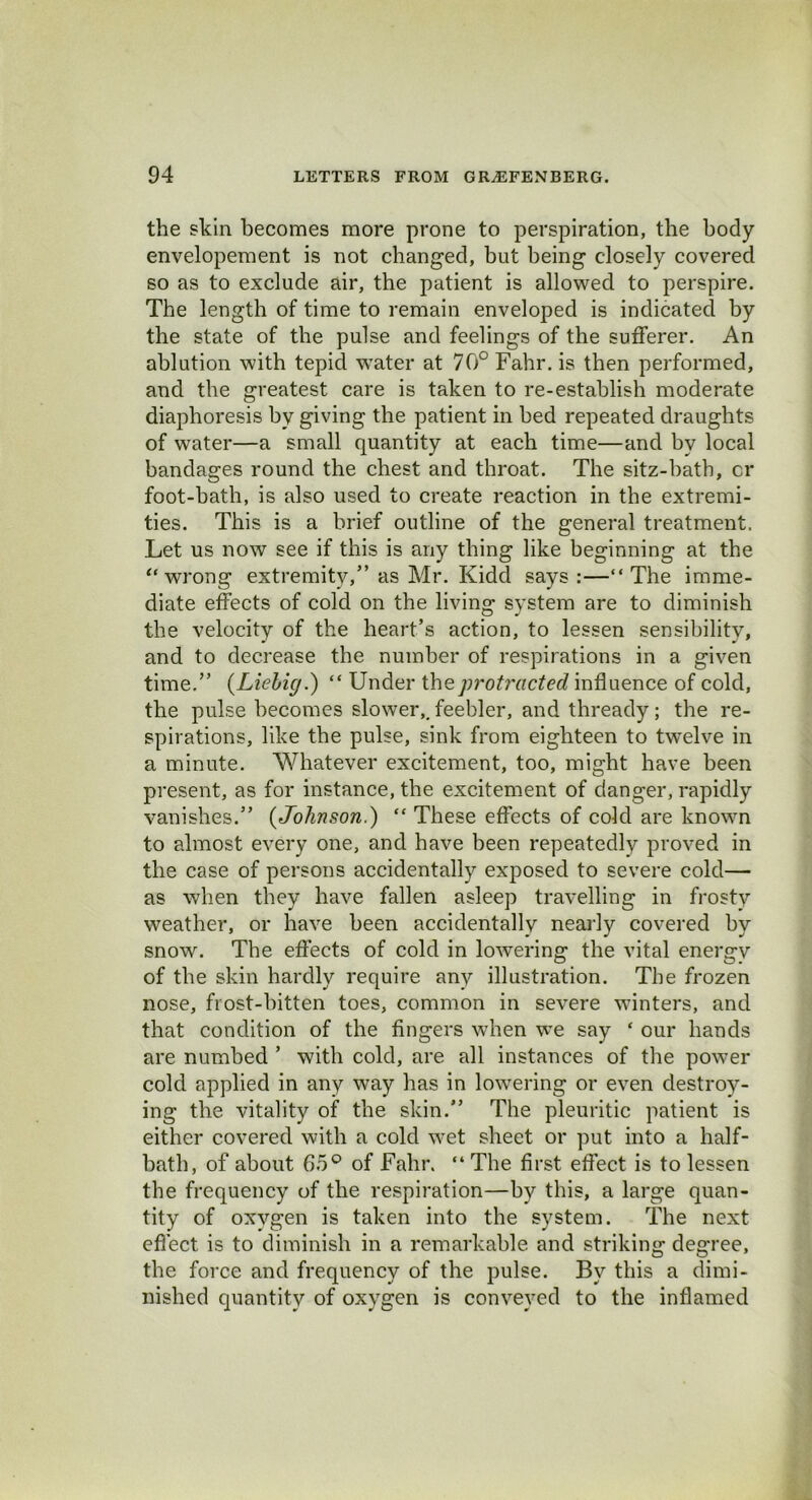 the skin becomes more prone to perspiration, the body envelopement is not changed, but being closely covered so as to exclude air, the patient is allowed to perspire. The length of time to remain enveloped is indicated by the state of the pulse and feelings of the sufferer. An ablution with tepid water at 70° Fahr. is then performed, and the greatest care is taken to re-establish moderate diaphoresis by giving the patient in bed repeated draughts of water—a small quantity at each time—and by local bandages round the chest and throat. The sitz-bath, cr foot-bath, is also used to create reaction in the extremi- ties. This is a brief outline of the general treatment. Let us now see if this is any thing like beginning at the “ wrong extremity,” as Mr. Kidd says:—“The imme- diate effects of cold on the living- system are to diminish the velocity of the heart’s action, to lessen sensibility, and to decrease the number of respirations in a given time.” {Liebig.) “ Under the protracted influence of cold, the pulse becomes slower,, feebler, and thready; the re- spirations, like the pulse, sink from eighteen to twelve in a minute. Whatever excitement, too, might have been present, as for instance, the excitement of danger, rapidly vanishes.” {Johnson.) “ These effects of cold are known to almost every one, and have been repeatedly proved in the case of persons accidentally exposed to severe cold— as when they have fallen asleep travelling in frosty weather, or have been accidentally nearly covered by snow. The effects of cold in lowering the vital energy of the skin hardly require any illustration. The frozen nose, frost-bitten toes, common in severe winters, and that condition of the fingers when we say ‘ our hands are numbed ’ with cold, are all instances of the power cold applied in any way has in lowering or even destroy- ing the vitality of the skin.” The pleuritic patient is either covered with a cold wet sheet or put into a half- bath, of about 65° of Fahr. “ The first effect is to lessen the frequency of the respiration—by this, a large quan- tity of oxygen is taken into the system. The next effect is to diminish in a remarkable and striking degree, the force and frequency of the pulse. By this a dimi- nished quantity of oxygen is conveyed to the inflamed