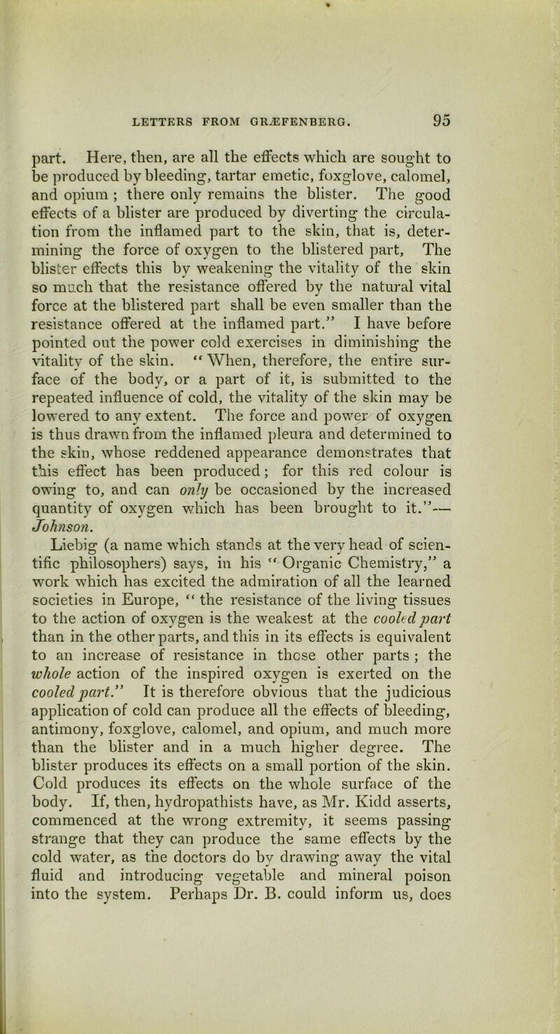 part. Here, then, are all the effects which are sought to be produced by bleeding, tartar emetic, foxglove, calomel, and opium ; there only remains the blister. The good effects of a blister are produced by diverting the circula- tion from the inflamed part to the skin, that is, deter- mining the force of oxygen to the blistered part, The blister effects this by weakening the vitality of the skin so much that the resistance offered by the natural vital force at the blistered part shall be even smaller than the resistance offered at the inflamed part.” I have before pointed out the power cold exercises in diminishing the vitality of the skin. “ When, therefore, the entire sur- face of the body, or a part of it, is submitted to the repeated influence of cold, the vitality of the skin may be lowered to any extent. The force and power of oxygen is thus drawn from the inflamed pleura and determined to the skin, whose reddened appearance demonstrates that this effect has been produced; for this red colour is owing to, and can only be occasioned by the increased quantity of oxygen which has been brought to it.”— Johnson. Liebig (a name which stands at the very head of scien- tific philosophers) says, in his <f Organic Chemistry,” a work which has excited the admiration of all the learned societies in Europe, “ the resistance of the living tissues to the action of oxygen is the weakest at the cooled part than in the other parts, and this in its effects is equivalent to an increase of resistance in these other parts ; the whole action of the inspired oxygen is exerted on the cooled part.” It is therefore obvious that the judicious application of cold can produce all the effects of bleeding, antimony, foxglove, calomel, and opium, and much more than the blister and in a much higher degree. The blister produces its effects on a small portion of the skin. Cold produces its effects on the whole surface of the body. If, then, hydropathists have, as Mr. Kidd asserts, commenced at the wrong extremity, it seems passing strange that they can produce the same effects by the cold water, as the doctors do by drawing away the vital fluid and introducing vegetable and mineral poison into the system. Perhaps Dr. B. could inform us, does