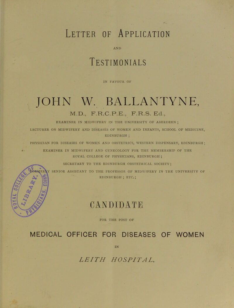 Letter of Application AND Testimonials IN FAVOUR OF JOHN W, BALLANTYNE, M.D., F.R.C.P.E., F.R.S. Ed., EXAMINER IN MIDWIFERY IN THE UNIVERSITY OF ARERDEKN ; LECTURER ON MIDWIFERY AND DISEASES OF WOMEN AND INFANTS, SCHOOL OF MEDICINE, EDINBURGH ; PHYSICIAN FOR DISEASES OF WOMEN AND OBSTETRICS, WESTERN DISPENSARY, EDINBURGH; EXAMINER IN MIDWIFERY AND GYNECOLOGY FOR THE MEMBERSHIP OF THE ROYAL COLLEGE OF PHYSICIANS, EDINBURGH ; MEDICAL OFFICER FOR DISEASES OF WOMEN IN LEITH HOSPITAL