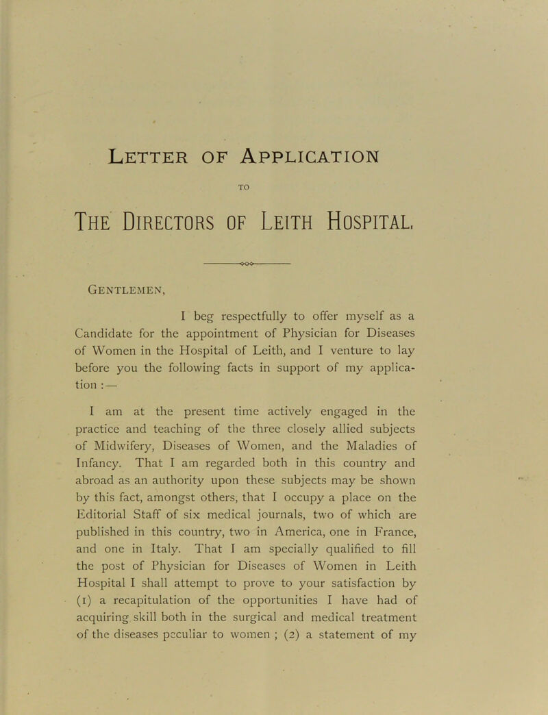 TO The Directors of Leith Hospital, -oo> Gentlemen, I beg respectfully to offer myself as a Candidate for the appointment of Physician for Diseases of Women in the Hospital of Leith, and I venture to lay before you the following facts in support of my applica- tion : — I am at the present time actively engaged in the practice and teaching of the three closely allied subjects of Midwifery, Diseases of Women, and the Maladies of Infancy. That I am regarded both in this country and abroad as an authority upon these subjects may be shown by this fact, amongst others, that I occupy a place on the Editorial Staff of six medical journals, two of which are published in this country, two in America, one in France, and one in Italy. That I am specially qualified to fill the post of Physician for Diseases of Women in Leith Hospital I shall attempt to prove to your satisfaction by (i) a recapitulation of the opportunities I have had of acquiring skill both in the surgical and medical treatment of the diseases peculiar to women ; (2) a statement of my