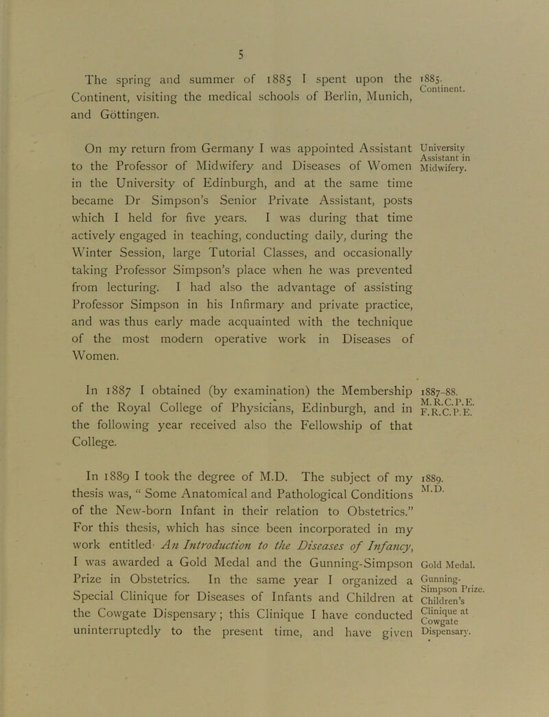 The spring and summer of 1885 I spent upon the Continent, visiting the medical schools of Berlin, Munich, and Gottingen. On my return from Germany I was appointed Assistant to the Professor of Midwifery and Diseases of Women in the University of Edinburgh, and at the same time became Dr Simpson’s Senior Private Assistant, posts which I held for five years. I was during that time actively engaged in teaching, conducting daily, during the Winter Session, large Tutorial Classes, and occasionally taking Professor Simpson’s place when he was prevented from lecturing. I had also the advantage of assisting Professor Simpson in his Infirmary and private practice, and was thus early made acquainted with the technique of the most modern operative work in Diseases of Women. In 1887 I obtained (by examination) the Membership of the Royal College of Physicians, Edinburgh, and in the following year received also the Fellowship of that College. In 1889 I took the degree of M.D. The subject of my thesis was, “ Some Anatomical and Pathological Conditions of the New-born Infant in their relation to Obstetrics.” For this thesis, which has since been incorporated in my work entitled' An Introduction to the Diseases of Infancy^ I was awarded a Gold Medal and the Gunning-Simpson Prize in Obstetrics. In the same year I organized a Special Clinique for Diseases of Infants and Children at the Cowgate Dispensary; this Clinique I have conducted uninterruptedly to the present time, and have given 1885. Continent. University Assistant in Midwifery. 1887-88. M.R.C.P.E. F.R.C.P.E. 1889. M.D. Gold Medal. Gunning- Simpson Prize. Children’s Clinique at Cowgate Dispensar}'.