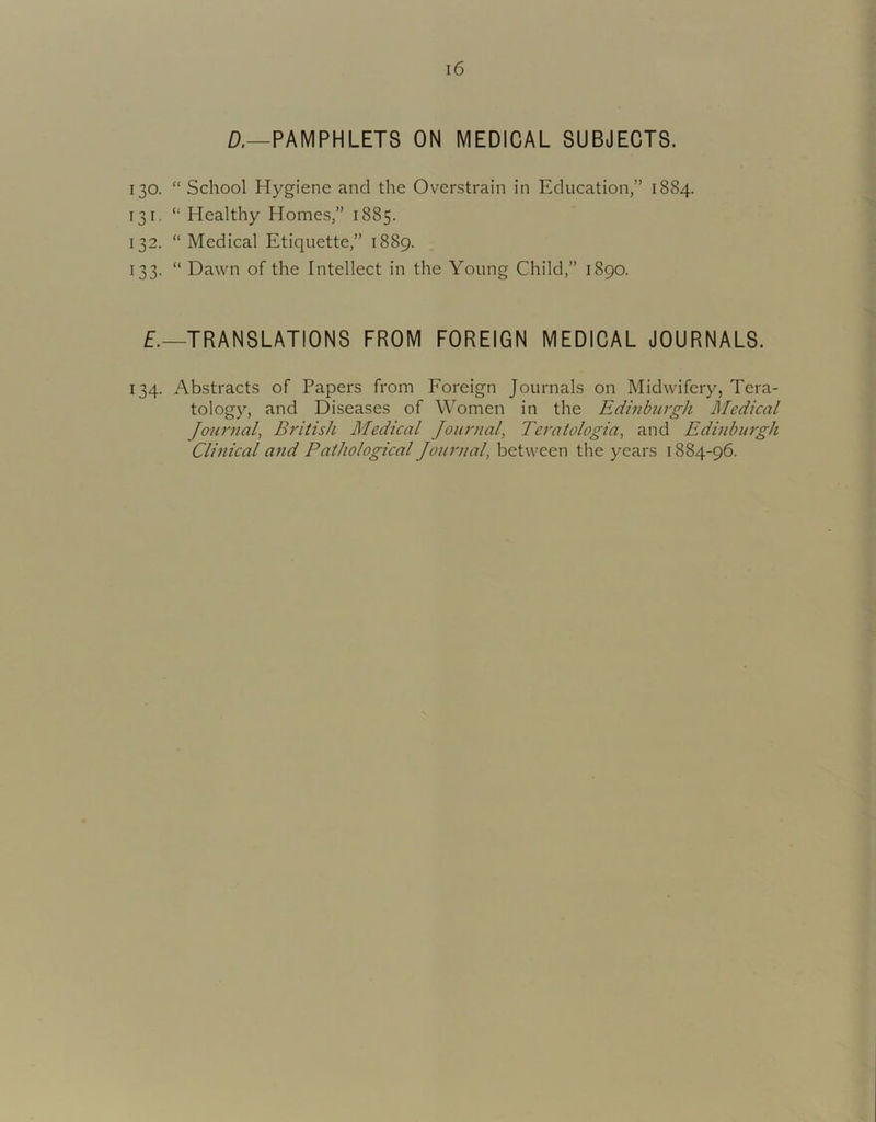 ro a—PAMPHLETS ON MEDICAL SUBJECTS. 130. “ School Hygiene and the Overstrain in Education,” 1884. I. “ Healthy Homes,” 1885. 132. “Medical Etiquette,” 1889. 133. “ Dawn of the Intellect in the Young Child,” 1890. TRANSLATIONS FROM FOREIGN MEDICAL JOURNALS. 134. Abstracts of Papers from Foreign Journals on Midwifery, Tera- tology, and Diseases of Women in the Edinburgh Medical Journal, British Medical Journal, Teratologia, and Edinburgh Clinical and Pathological Journal, between the years 1884-96.