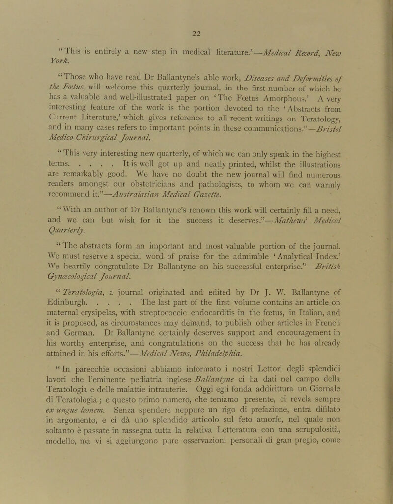 “ I'his is entirely a new step in medical literature:’—Med/ca/ Record, M?v York. “Those who have read Dr Ballantyne’s able work, Diseases and Deformities of the Fa’tus, will welcome this quarterly journal, in the first number of which he has a valuable and well-illustrated paper on ‘The Foetus Amorphous.’ Avery interesting feature of the work is the portion devoted to the ‘Abstracts from Current Literature,’ which gives reference to all recent writings on Teratology, and in many cases refers to important points in these communications.”— Medico-Chirurgical Jour?ial. “This very interesting new quarterly, of which we can only speak in the highest terms It is well got up and neatly printed, whilst the illustrations are remarkably good. We have no doubt the new journal will find numerous readers amongst our obstetricians and pathologists, to whom we can warmly recommend it.”—Australasian Medical Gazette. “With an author of Dr Ballantyne’s renown this work will certainly fill a need, and we can but wish for it the success it deserves.”—Mathews’ Medical Quarterly. “ 'J'he abstracts form an important and most valuable portion of the journal. We must reserve a special word of praise for the admirable ‘Analytical Index.’ We heartily congratulate Dr Ballantyne on his successful enterprise.”—British Gynecological Journal. “ Teratologia, a journal originated and edited by Dr J. W. Ballantyne of Edinburgh The last part of the first volume contains an article on maternal erysipelas, with streptococcic endocarditis in the foetus, in Italian, and it is proposed, as circumstances may demand, to publish other articles in French and German. Dr Ballantyne certainly deserves support and encouragement in his worthy enterprise, and congratulations on the success that he has already attained in his efforts.”—.Medical News, Philadelphia. “ In parecchie occasioni abbiamo informato i nostri Lettori degli splendid! lavori che I’eminente pediatria inglese Ballantyne ci ha dati nel campo della Teratologia e delle malattie intrauterie. Oggi egli fonda addirittura un Giornale di Teratologia; e questo primo numero, che teniamo presente, ci revela sempre ex ungue leonetn. Senza spendere neppure un rigo di prefazione, entra difilato in argomento, e ci dk uno splendido articolo sul feto amorfo, nel quale non soltanto e passate in rassegna tutta la relativa Letteratura con una scrupulosita, modello, ma vi si aggiungono pure osservazioni personal! di gran pregio, come