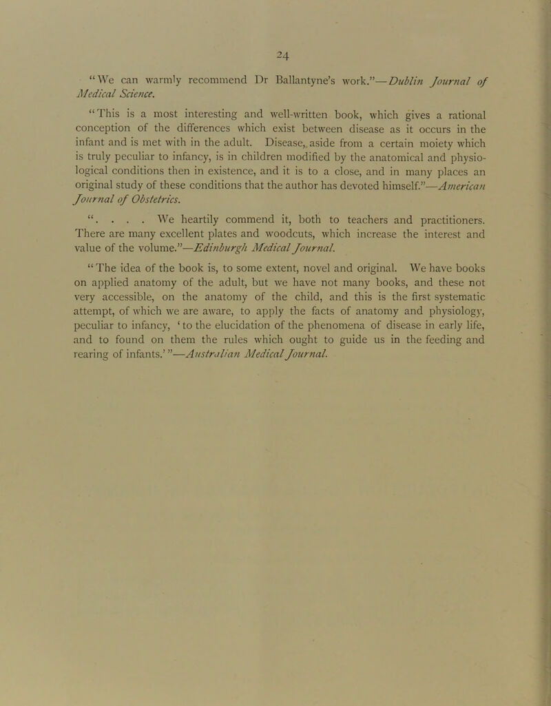 “We can warmly recommend Dr Ballantyne’s work.”—Dublm Jour7ial of Medical Science, “This is a most interesting and well-written book, which gives a rational conception of the differences which exist between disease as it occurs in the infant and is met with in the adult. Disease,, aside from a certain moiety which is truly peculiar to infancy, is in children modified by the anatomical and physio- logical conditions then in existence, and it is to a close, and in many places an original study of these conditions that the author has devoted himself.”—American Journal of Obstetrics. “. . . . We heartily commend it, both to teachers and practitioners. There are many excellent plates and woodcuts, which increase the interest and value of the volume.”—Editiburgh Medical Journal. “The idea of the book is, to some extent, novel and original. We have books on applied anatomy of the adult, but we have not many books, and these not very accessible, on the anatomy of the child, and this is the first systematic attempt, of which we are aware, to apply the facts of anatomy and physiology, peculiar to infancy, ‘ to the elucidation of the phenomena of disease in early life, and to found on them the rules which ought to guide us in the feeding and rearing of infants.’”—Australian Medical Journal.