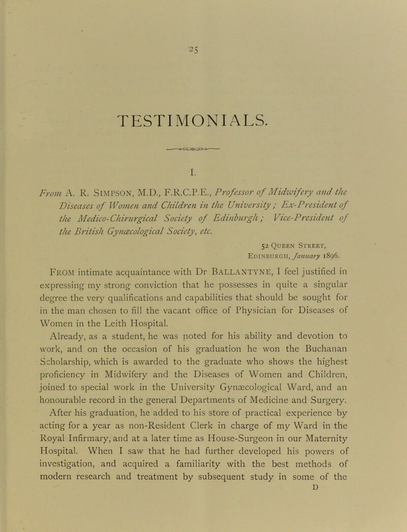 TESTIMONIALS. I. From A. R. SiMPSON, M.D., F.R.C.P.E., Professor of Midivifery and the Diseases of Women and CJuldren iti the University ; Ex-President of the Medico-Chirurgical Society of Edinburgh; Vice-President of the British Gyimcological Society^ etc. 52 Queen Street, Edinburgh, 1896. From intimate acquaintance with Dr Ballantyne, I feel justified in expressing my strong conviction that he possesses in quite a singular degree the very qualifications and capabilities that should be sought for in the man chosen to fill the vacant office of Physician for Diseases of Women in the Leith Hospital. Already, as a student, he was noted for his ability and devotion to work, and on the occasion of his graduation he won the Buchanan Scholarship, which is awarded to the graduate who shows the highest proficiency in Midwifery and the Diseases of Women and Children, joined to special work in the University Gynaecological Ward, and an honourable record in the general Departments of Medicine and Surgery. After his graduation, he added to his store of practical experience by acting for a year as non-Resident Clerk in charge of my Ward in the Royal Infirmary, and at a later time as House-Surgeon in our Maternity Hospital. When I saw that he had further developed his powers of investigation, and acquired a familiarity with the best methods of modern research and treatment by subsequent study in some of the D