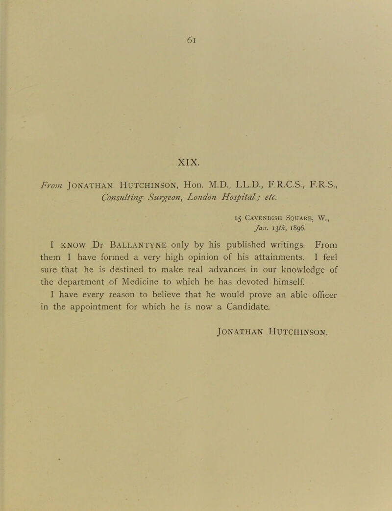 XIX. From Jonathan Hutchinson, Hon. M.D., LL.D., F.R.C.S., F.R.S., Consulting Surgeon, London Hospital; etc. 15 Cavendish Square, W., Jan. 1896. I KNOW Dr Ballantyne only by his published writings. From them I have formed a very high opinion of his attainments. I feel sure that he is destined to make real advances in our knowledge of the department of Medicine to which he has devoted himself I have every reason to believe that he would prove an able officer in the appointment for which he is now a Candidate. Jonathan Hutchinson.