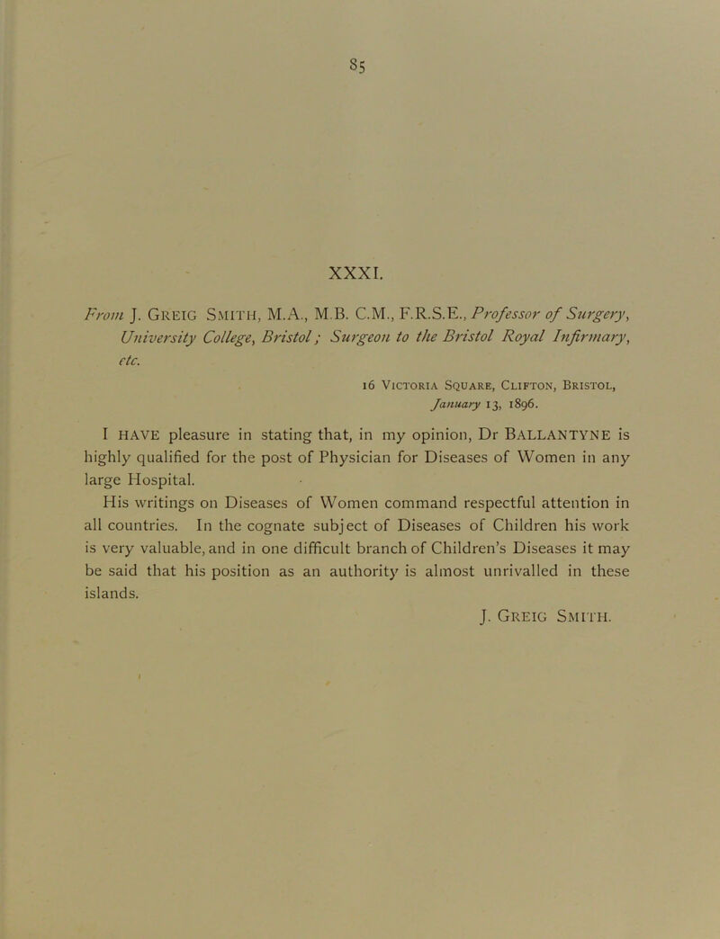 XXXI. From J. Greig Smith, M.A., M.B. C.M., F.R.S.E., Fro/ossor 0/ Sur£-orj', University College^ Bristol; Surgeon to the Bristol Royal Infirmary, etc. 16 Victoria Square, Clifton, Bristol, January 13, 1896. I HAVE pleasure in stating that, in my opinion. Dr Ballantyne is highly qualified for the post of Physician for Diseases of Women in any large Hospital. His writings on Diseases of Women command respectful attention in all countries. In the cognate subject of Diseases of Children his work is very valuable, and in one difficult branch of Children’s Diseases it may be said that his position as an authority is almost unrivalled in these islands. J. Greig Smith.