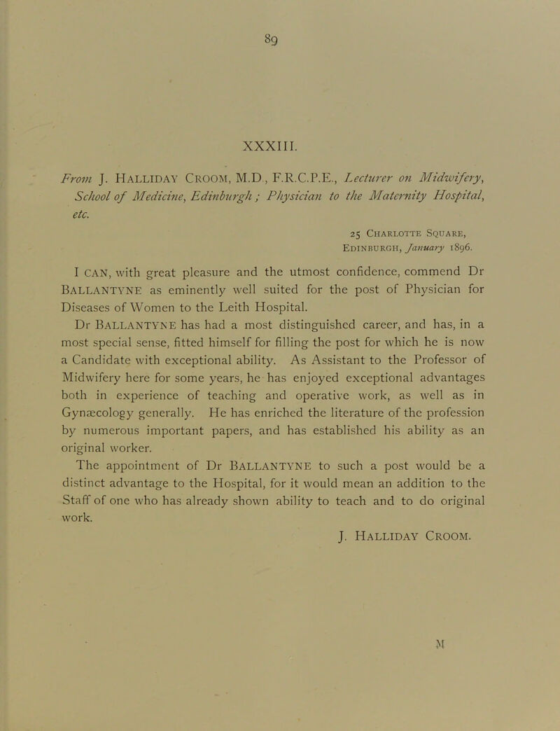 XXXIII. From J. Halliday Croom, M.D., F.R.C.P.E., Lecturer on Midwifery, School of Medichie, Edinburgh ; Physician to the Matc7'nity Hospital, etc. 25 Charlotte Square, Edinburgh, January 1896. I CAN, with great pleasure and the utmost confidence, commend Dr Ballantyne as eminently well suited for the post of Physician for Diseases of Women to the Leith Hospital. Dr Ballantyne has had a most distinguished career, and has, in a most special sense, fitted himself for filling the post for which he is now a Candidate with exceptional ability. As Assistant to the Professor of Midwifery here for some years, he has enjoyed exceptional advantages both in experience of teaching and operative work, as well as in Gynaecology generally. He has enriched the literature of the profession by numerous important papers, and has established his ability as an original worker. The appointment of Dr BALLANTYNE to such a post would be a distinct advantage to the Hospital, for it would mean an addition to the Staff of one who has already shown ability to teach and to do original work. J. Halliday Croom. M