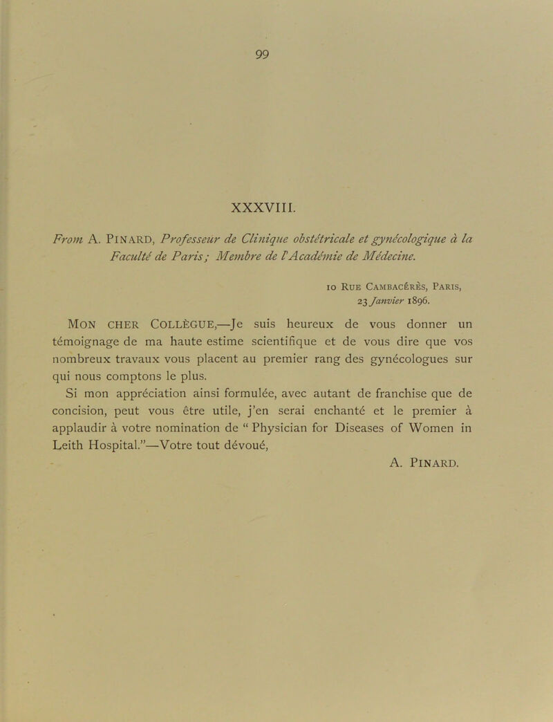 XXXVIII. From A. PiNARD, Professeur de Clinique ohst^tricale et gynecologique a la Faculty de Paris; Membre de VAcadimie de MMecine. lo Rue Cambaceres, Paris, 21 Janvier 1896. Mon CHER Coll^:GUE,—Je suis heureux de vous donner un temoignage de ma haute estime scientifique et de vous dire que vos nombreux travaux vous placent au premier rang des gyn^cologues sur qui nous comptons le plus. Si mon appreciation ainsi formuiee, avec autant de franchise que de concision, peut vous etre utile, j’en serai enchants et le premier a applaudir a votre nomination de “ Physician for Diseases of Women in Leith Hospital.”—Votre tout devout, A. PiNARD.