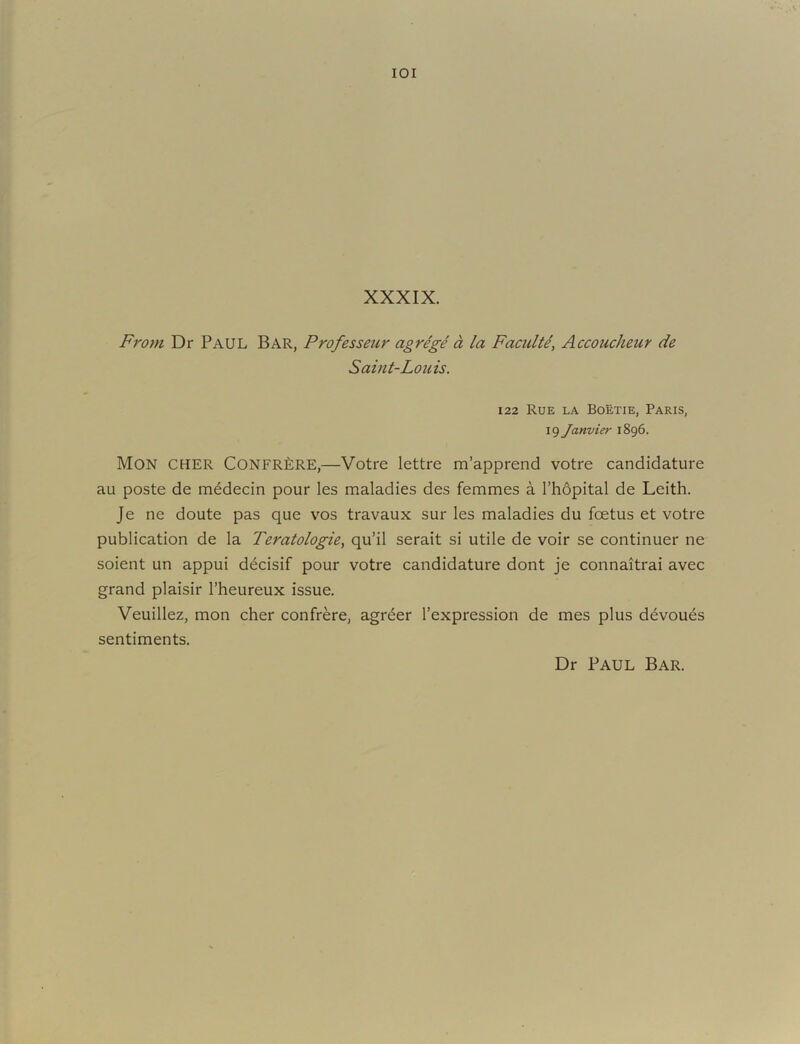 lOI XXXIX. From Dr Paul Bar, Professeur agrege a la Faculti, Accoucheur de Saint-Louis. 122 Rue la Boetie, Paris, 19 Janvier 1896. Mon CHER Confr£:re,—Votre lettre m’apprend votre candidature au poste de m^decin pour les maladies des femmes a I’hdpital de Leith. Je ne doute pas que vos travaux sur les maladies du foetus et votre publication de la Teratologie, qu’il serait si utile de voir se continuer ne soient un appui decisif pour votre candidature dont je connaitrai avec grand plaisir I’heureux issue. Veuillez, mon cher confrere, agr^er I’expression de mes plus d^vou^s sentiments. Dr Paul Bar.