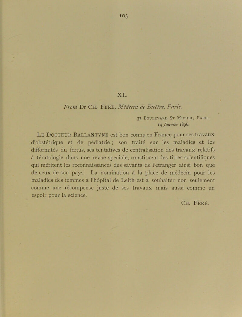 ■4 f XL. From Dr Ch. F£r£, MMecin de Biceire, Paris. 37 Boulevard St Michel, Paris, 14 Janvier 1896. Le Docteur Ballantyne est bon connu en France pour ses travaux d’obst^trique et de p^diatrie ; son trait6 sur les maladies et les difformit^s du foetus, ses tentatives de centralisation des travaux relatifs a t^ratologie dans une revue speciale, constituent des titres scientifiques qui meritent les reconnaissances des savants de I’^tranger ainsi bon que de ceux de son pays. La nomination a la place de m^decin pour les maladies des femmes a I’hdpital de Leith est a souhaiter non seulement comme une recompense juste de ses travaux mais aussi comme un espoir pour la science. Ch. F^rE.