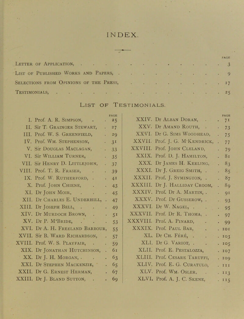 INDEX. Letter of Application, . . . . List of Published Works and Papers, . Selections from Opinions of the Press, Testimonials, List of Testimonials. PAGE I. Prof. A. R. Simpson, . -25 II. Sir T. Grainger Stewart, . 27 III. Prof. W. S. Greenfield, . 29 IV. Prof Wm. Stephenson, . 31 V. Sir Douglas Maclagan, . 33 VI. Sir William Turner, . 35 VII. Sir Henry D. Littlejohn, . 37 VIII. Prof T. R. Fraser, . . 39 IX. Prof W. Rutherford, . . 41 X. Prof John Chiene, . . 43 XL Dr John Moir, . . -45 XII. Dr Charles E. Underhill, . 47 XIII. Dr Joseph Bell, . . .49 XIV. Dr Murdoch Brown, . -51 XV. Dr P. M‘Bride, . ‘ . - S3 XVI. Dr A. H. Freeland Barbour, 55 XVII. Sir B. Ward Richardson, . 57 XVIII. Prof W. S. Playfair, . . 59 XIX. Dr Jonathan Hutchinson, . 61 XX. Dr J. H. Morgan, ... 63 XXL Dr Stephen Mackenzie, . 65 XXII. Dr G. Ernest Herman, . 67 XXIII. Dr J. Bland Sutton, . . 69 XXIV. Dr Alban Doran, XXV. Dr Amand Routh, . XXVI. Dr G. Sims Woodhead, XXVII. Prof J. G. M'Kendrick, XXVIII. Prof John Cleland, XXIX. Prof D. J. Hamilton, XXX. Dr James H. Keeling, XXXI. Dr J. Greig Smith, . XXXII. Prof J. Symington, . XXXIII. Dr J. Halliday Groom, XXXIV. Prof Dr A. Martin, . XXXV. Prof Dr Gusserow, . XXXVI. Dr W. Nagel, . XXXVII. Prof Dr R. Thoma, . XXXVIII. Prof A. PiNARD, XXXIX. Prof Paul Bar, XL. Dr Ch. Fere, . XLI. Dr G. Variot, . XLII. Prof E. Pestalozza, XLIII. Prof Cesare I'aruffi, XLIV. Prof E. G. Curatulo, XLV. Prof Wm. Osler, XLVI. Prof A. J. C. Skene, PAGE • 3 • 9 • 17 • 25 PAGE • 71 • 73 • 75 • 77 • 79 . 81 . 83 • 85 . 87 . 89 • 91 • 93 • 95 • 97 . 99 . lOI • 103 . 105 . 107 . 109 . Ill • 113 • 115